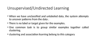 Unsupervised/Undirected Learning
• When we have unclassified and unlabeled data, the system attempts
to uncover patterns from the data .
• There is no label or target given for the examples.
• One common task is to group similar examples together called
clustering.
• clustering and association learning belong to this category
 