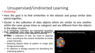 Unsupervised/Undirected Learning
• Clustering:
• Here the goal is to find similarities in the dataset and group similar data
points together.
• Cluster is the collection of data objects which are similar to one another
within the same group (class or category) and are different from the objects
in the other clusters.
• This method can also be used to detect anomalies that do not fit to any
group.
• In marketing, customers are segmented according
to similarities to carry out targeted marketing.
• Given a collection of text, we need to organize
them, according to the content similarities to create
a topic hierarchy.
• Detecting distinct kinds of pattern in image data
(Image processing).
• It’s effective in biology research for identifying the
underlying patterns.
 