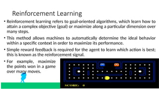 Reinforcement Learning
• Reinforcement learning refers to goal-oriented algorithms, which learn how to
attain a complex objective (goal) or maximize along a particular dimension over
many steps.
• This method allows machines to automatically determine the ideal behavior
within a specific context in order to maximize its performance.
• Simple reward feedback is required for the agent to learn which action is best;
this is known as the reinforcement signal.
• For example, maximize
the points won in a game
over many moves.
 