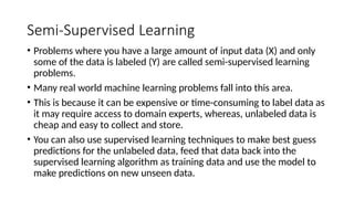 Semi-Supervised Learning
• Problems where you have a large amount of input data (X) and only
some of the data is labeled (Y) are called semi-supervised learning
problems.
• Many real world machine learning problems fall into this area.
• This is because it can be expensive or time-consuming to label data as
it may require access to domain experts, whereas, unlabeled data is
cheap and easy to collect and store.
• You can also use supervised learning techniques to make best guess
predictions for the unlabeled data, feed that data back into the
supervised learning algorithm as training data and use the model to
make predictions on new unseen data.
 