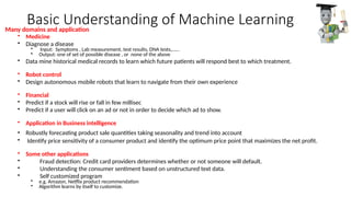 Basic Understanding of Machine Learning
• Medicine
• Diagnose a disease
• Input: Symptoms , Lab measurement, test results, DNA tests,……
• Output: one of set of possible disease , or none of the above
• Data mine historical medical records to learn which future patients will respond best to which treatment.
• Robot control
• Design autonomous mobile robots that learn to navigate from their own experience
• Financial
• Predict if a stock will rise or fall in few millisec
• Predict if a user will click on an ad or not in order to decide which ad to show.
• Application in Business intelligence
• Robustly forecasting product sale quantities taking seasonality and trend into account
• Identify price sensitivity of a consumer product and identify the optimum price point that maximizes the net profit.
• Some other applications
• Fraud detection: Credit card providers determines whether or not someone will default.
• Understanding the consumer sentiment based on unstructured text data.
• Self customized program
• e.g. Amazon, Netflix product recommendation
• Algorithm learns by itself to customize.
Many domains and application
 