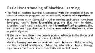 Basic Understanding of Machine Learning
• The field of machine learning is concerned with the question of how to
construct computer programs that automatically improve with experience.
• In recent years many successful machine learning applications have been
developed, ranging from data-mining programs that learn to detect
fraudulent credit card transactions, to information-filtering systems that
learn users' reading preferences, to autonomous vehicles that learn to drive
on public highways.
• At the same time, there have been important advances in the theory and
algorithms that form the foundations of this field.
• Machine learning draws on concepts and results from many fields, including
statistics, artificial intelligence, philosophy, information theory, biology,
cognitive science, computational complexity, and control theory.
 