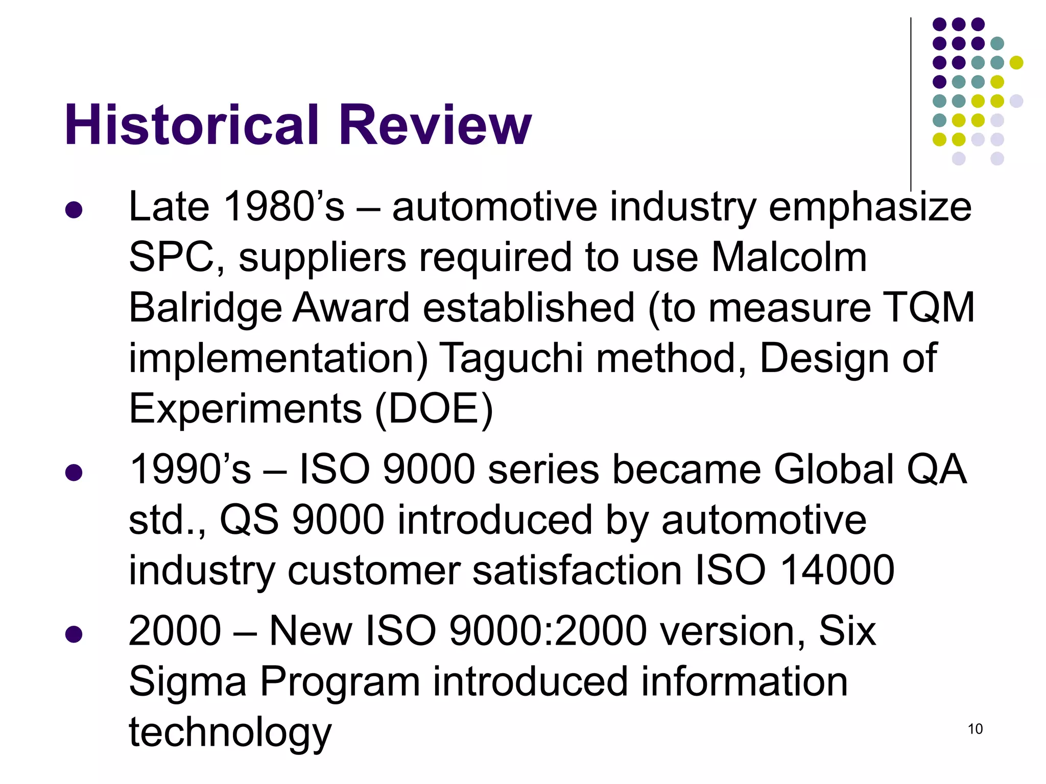10
Historical Review
 Late 1980’s – automotive industry emphasize
SPC, suppliers required to use Malcolm
Balridge Award established (to measure TQM
implementation) Taguchi method, Design of
Experiments (DOE)
 1990’s – ISO 9000 series became Global QA
std., QS 9000 introduced by automotive
industry customer satisfaction ISO 14000
 2000 – New ISO 9000:2000 version, Six
Sigma Program introduced information
technology
 