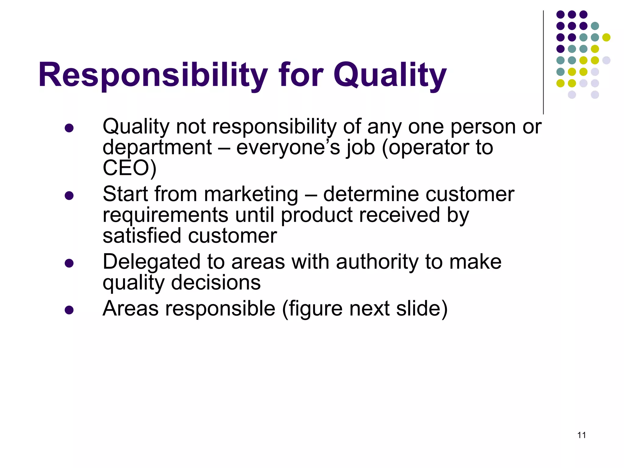 11
Responsibility for Quality
 Quality not responsibility of any one person or
department – everyone’s job (operator to
CEO)
 Start from marketing – determine customer
requirements until product received by
satisfied customer
 Delegated to areas with authority to make
quality decisions
 Areas responsible (figure next slide)
 