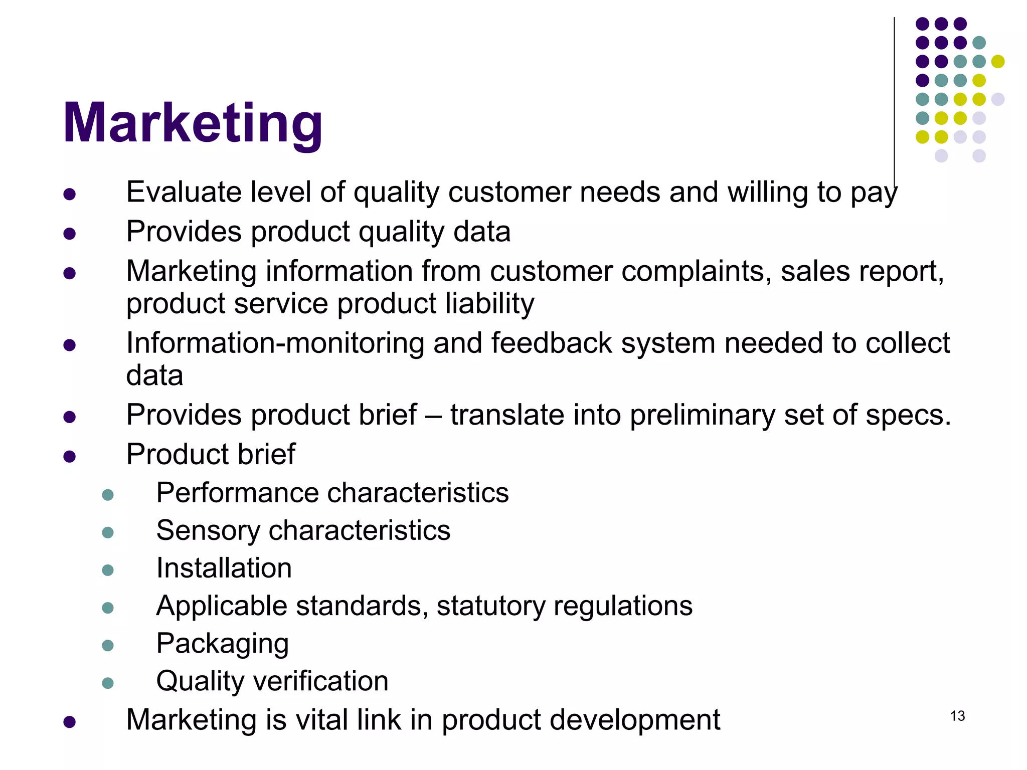 13
Marketing
 Evaluate level of quality customer needs and willing to pay
 Provides product quality data
 Marketing information from customer complaints, sales report,
product service product liability
 Information-monitoring and feedback system needed to collect
data
 Provides product brief – translate into preliminary set of specs.
 Product brief
 Performance characteristics
 Sensory characteristics
 Installation
 Applicable standards, statutory regulations
 Packaging
 Quality verification
 Marketing is vital link in product development
 