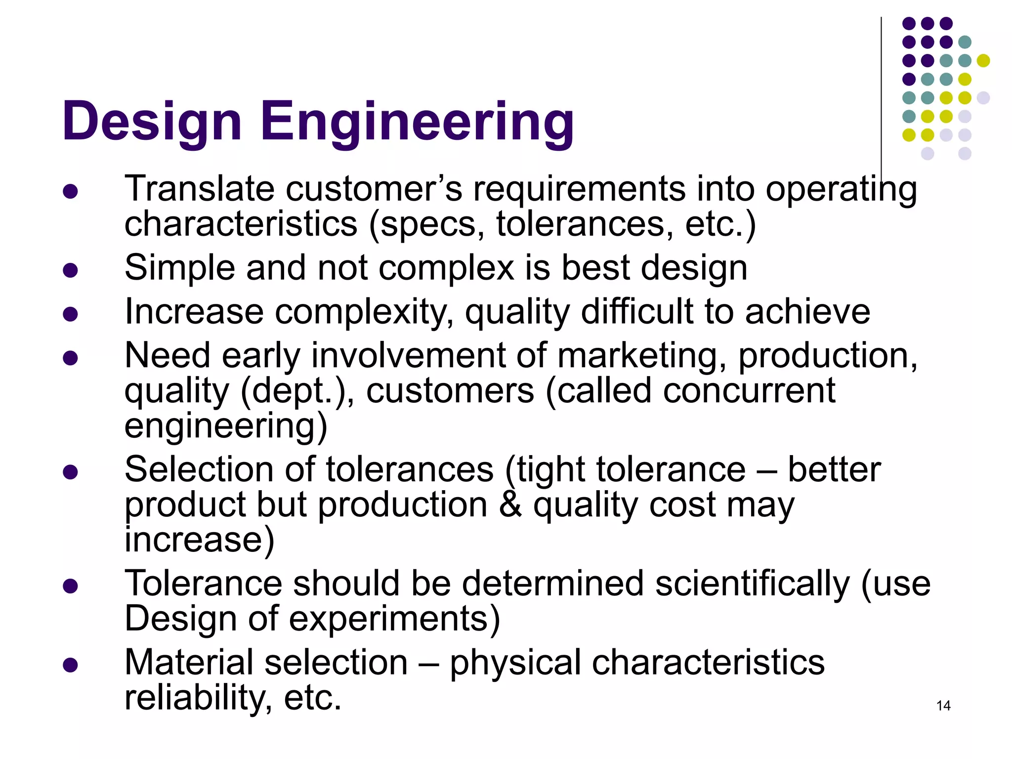 14
Design Engineering
 Translate customer’s requirements into operating
characteristics (specs, tolerances, etc.)
 Simple and not complex is best design
 Increase complexity, quality difficult to achieve
 Need early involvement of marketing, production,
quality (dept.), customers (called concurrent
engineering)
 Selection of tolerances (tight tolerance – better
product but production & quality cost may
increase)
 Tolerance should be determined scientifically (use
Design of experiments)
 Material selection – physical characteristics
reliability, etc.
 