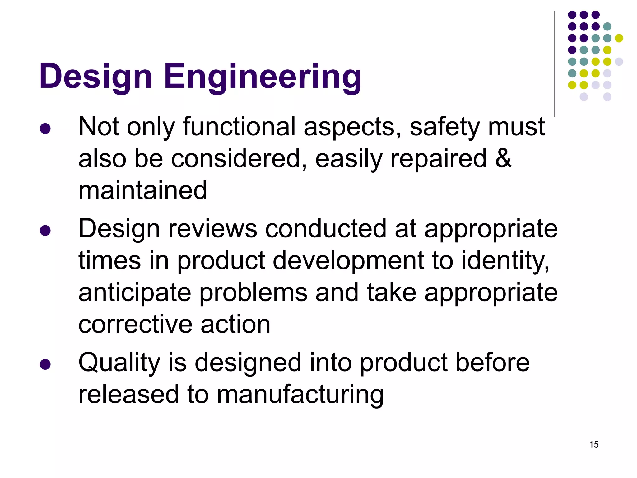 15
Design Engineering
 Not only functional aspects, safety must
also be considered, easily repaired &
maintained
 Design reviews conducted at appropriate
times in product development to identity,
anticipate problems and take appropriate
corrective action
 Quality is designed into product before
released to manufacturing
 