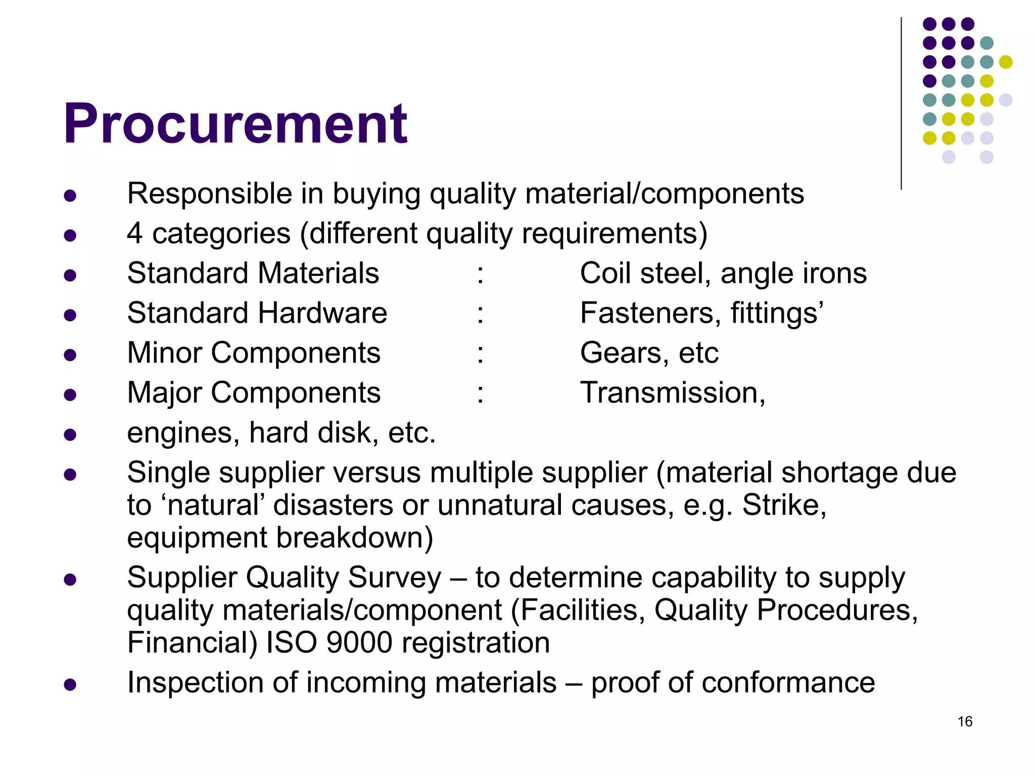 16
Procurement
 Responsible in buying quality material/components
 4 categories (different quality requirements)
 Standard Materials : Coil steel, angle irons
 Standard Hardware : Fasteners, fittings’
 Minor Components : Gears, etc
 Major Components : Transmission,
 engines, hard disk, etc.
 Single supplier versus multiple supplier (material shortage due
to ‘natural’ disasters or unnatural causes, e.g. Strike,
equipment breakdown)
 Supplier Quality Survey – to determine capability to supply
quality materials/component (Facilities, Quality Procedures,
Financial) ISO 9000 registration
 Inspection of incoming materials – proof of conformance
 