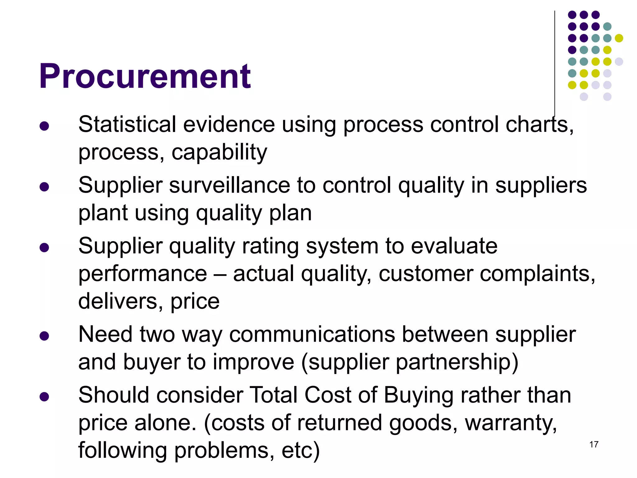 17
Procurement
 Statistical evidence using process control charts,
process, capability
 Supplier surveillance to control quality in suppliers
plant using quality plan
 Supplier quality rating system to evaluate
performance – actual quality, customer complaints,
delivers, price
 Need two way communications between supplier
and buyer to improve (supplier partnership)
 Should consider Total Cost of Buying rather than
price alone. (costs of returned goods, warranty,
following problems, etc)
 