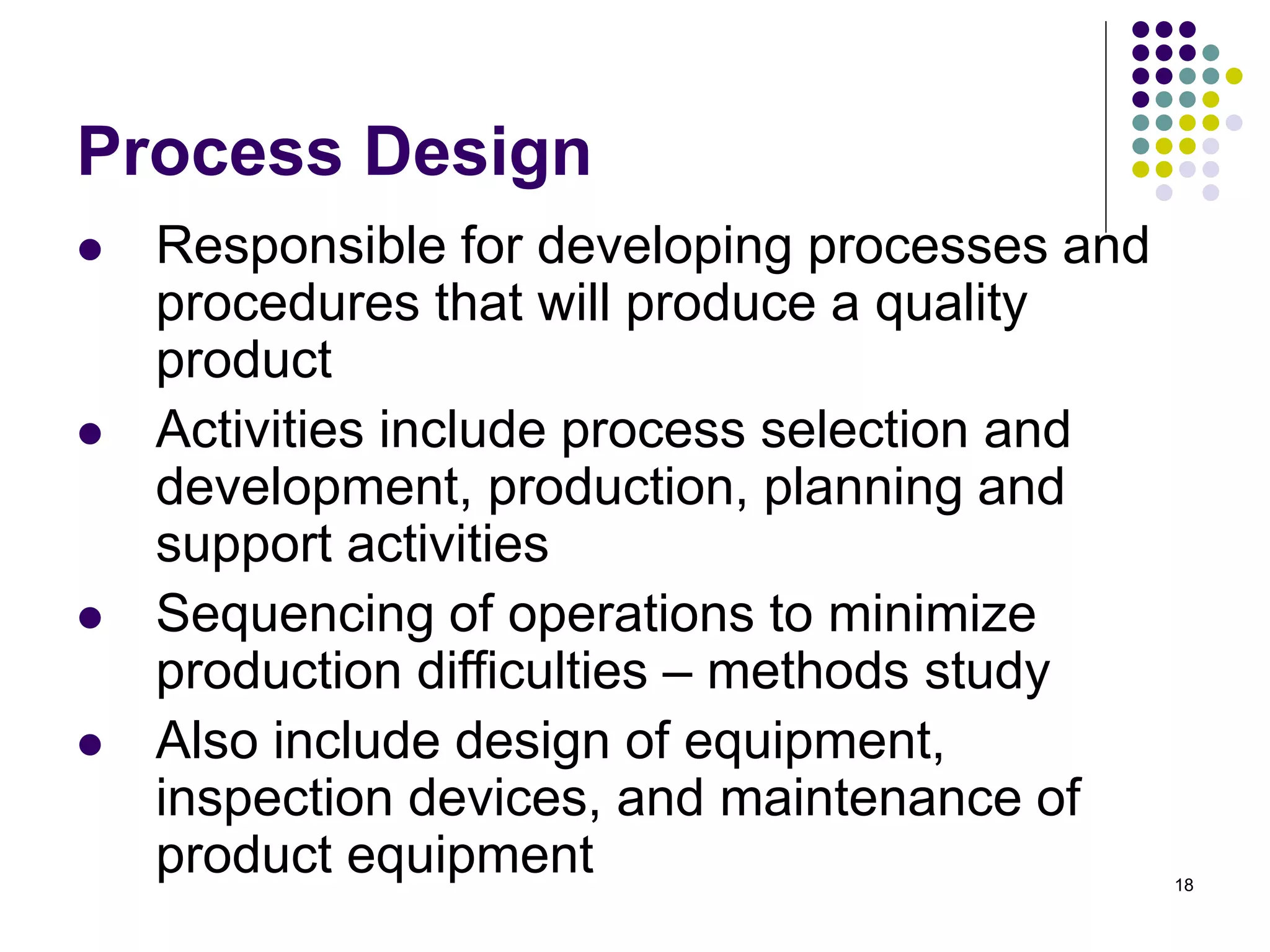 18
Process Design
 Responsible for developing processes and
procedures that will produce a quality
product
 Activities include process selection and
development, production, planning and
support activities
 Sequencing of operations to minimize
production difficulties – methods study
 Also include design of equipment,
inspection devices, and maintenance of
product equipment
 