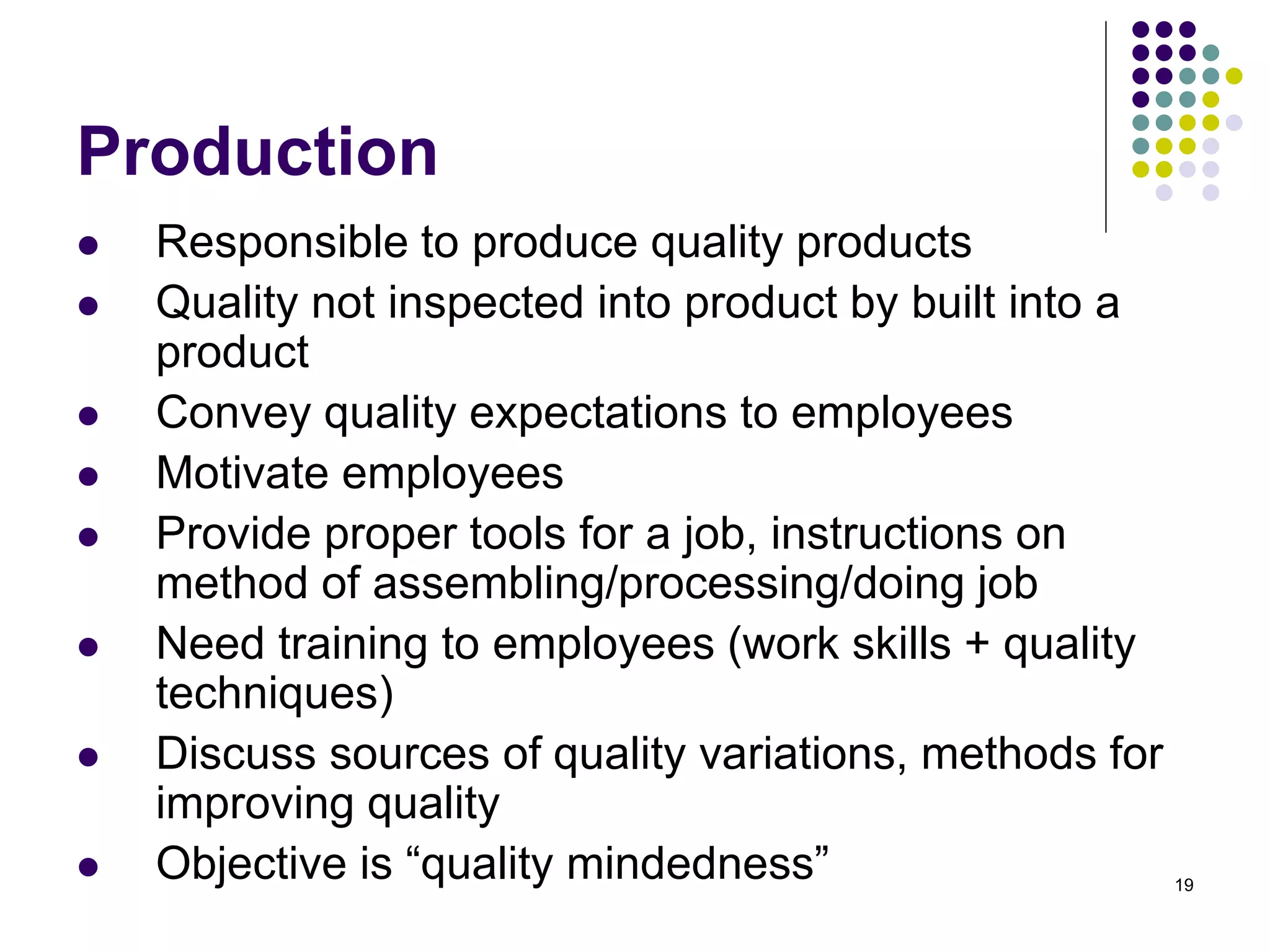 19
Production
 Responsible to produce quality products
 Quality not inspected into product by built into a
product
 Convey quality expectations to employees
 Motivate employees
 Provide proper tools for a job, instructions on
method of assembling/processing/doing job
 Need training to employees (work skills + quality
techniques)
 Discuss sources of quality variations, methods for
improving quality
 Objective is “quality mindedness”
 