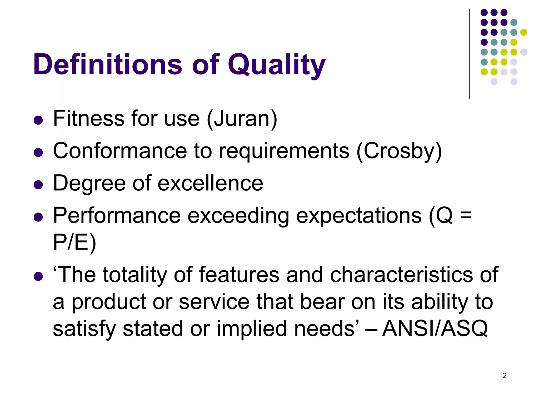 2
Definitions of Quality
 Fitness for use (Juran)
 Conformance to requirements (Crosby)
 Degree of excellence
 Performance exceeding expectations (Q =
P/E)
 ‘The totality of features and characteristics of
a product or service that bear on its ability to
satisfy stated or implied needs’ – ANSI/ASQ
 