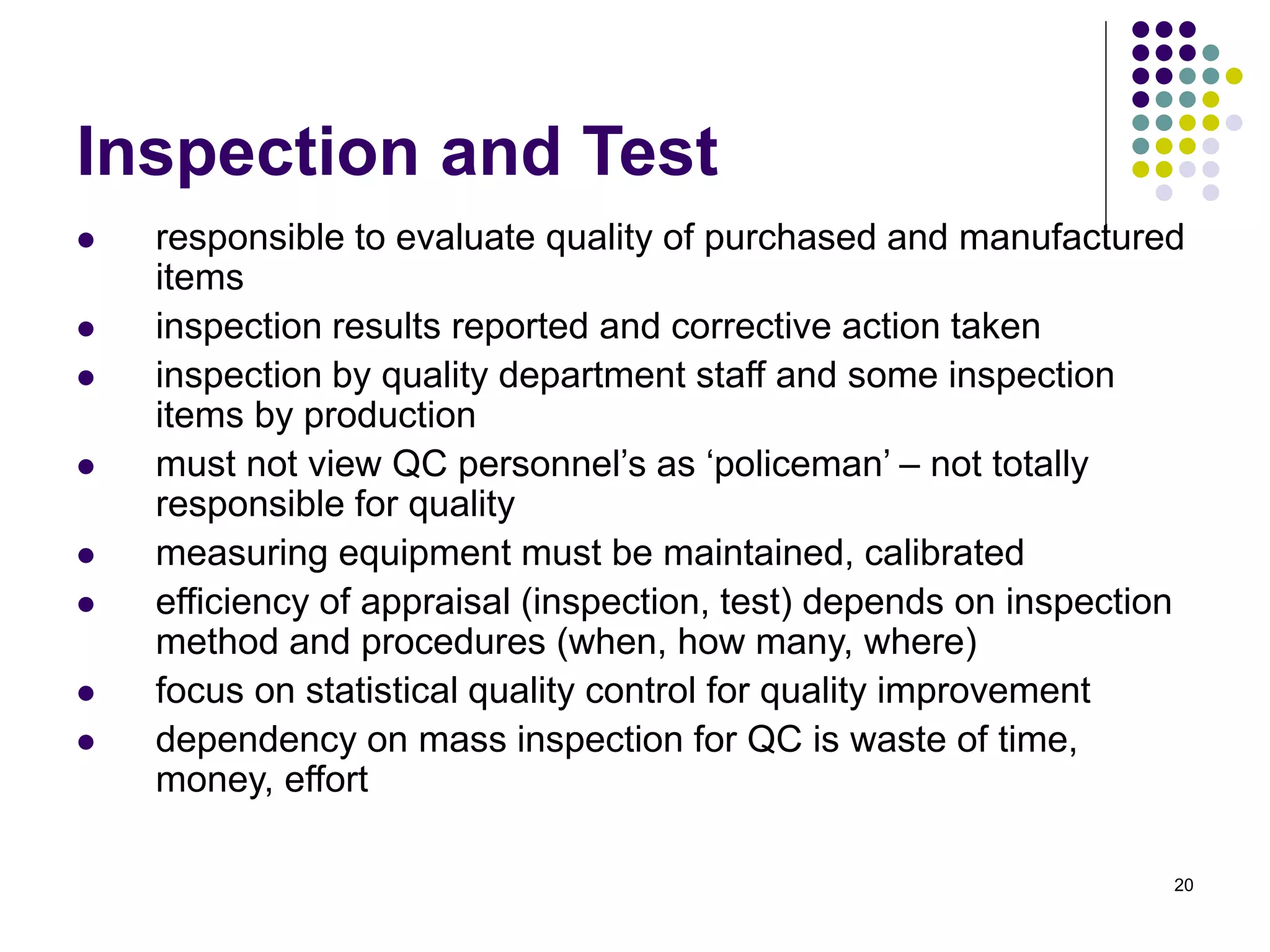 20
Inspection and Test
 responsible to evaluate quality of purchased and manufactured
items
 inspection results reported and corrective action taken
 inspection by quality department staff and some inspection
items by production
 must not view QC personnel’s as ‘policeman’ – not totally
responsible for quality
 measuring equipment must be maintained, calibrated
 efficiency of appraisal (inspection, test) depends on inspection
method and procedures (when, how many, where)
 focus on statistical quality control for quality improvement
 dependency on mass inspection for QC is waste of time,
money, effort
 