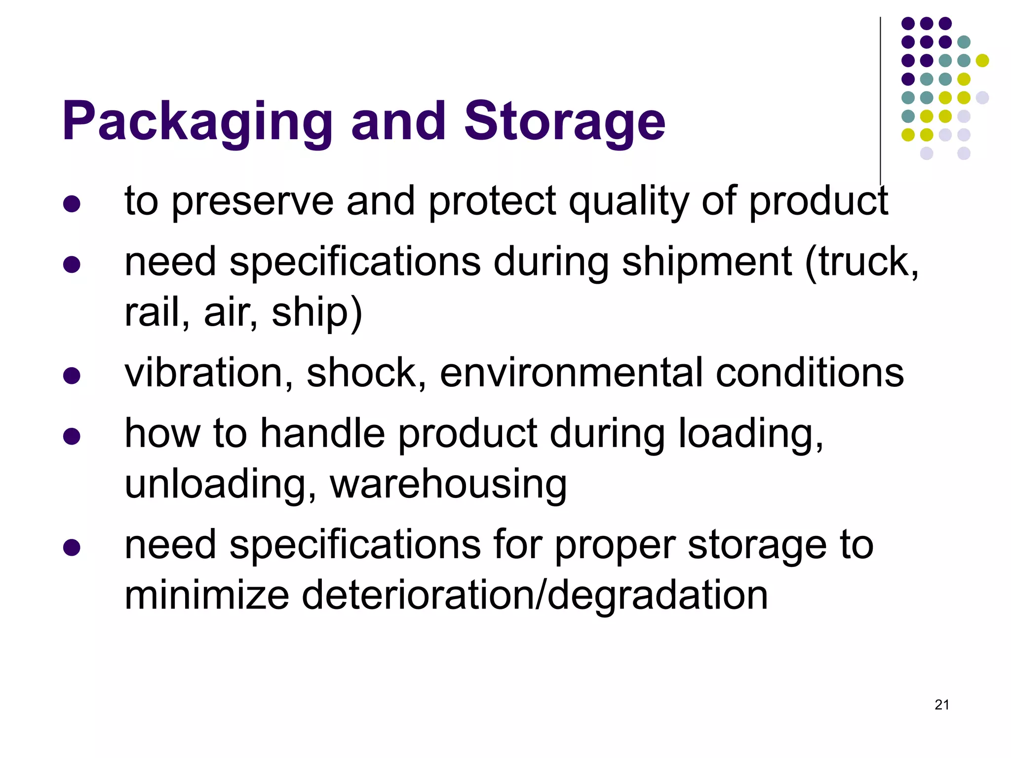 21
Packaging and Storage
 to preserve and protect quality of product
 need specifications during shipment (truck,
rail, air, ship)
 vibration, shock, environmental conditions
 how to handle product during loading,
unloading, warehousing
 need specifications for proper storage to
minimize deterioration/degradation
 