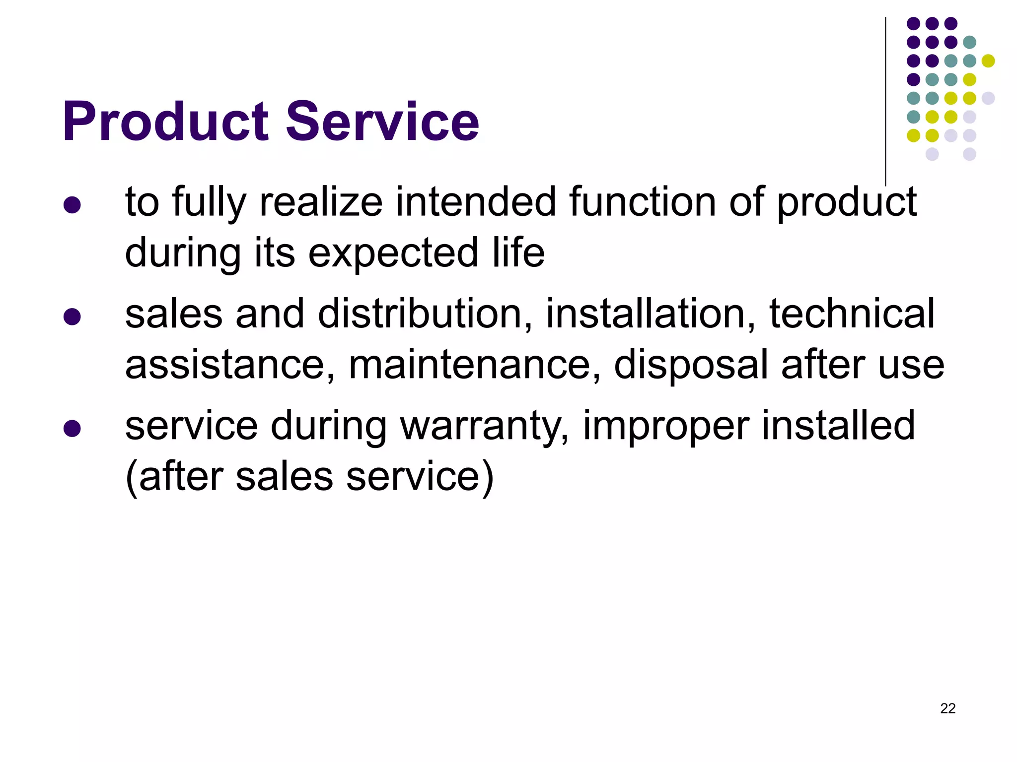 22
Product Service
 to fully realize intended function of product
during its expected life
 sales and distribution, installation, technical
assistance, maintenance, disposal after use
 service during warranty, improper installed
(after sales service)
 