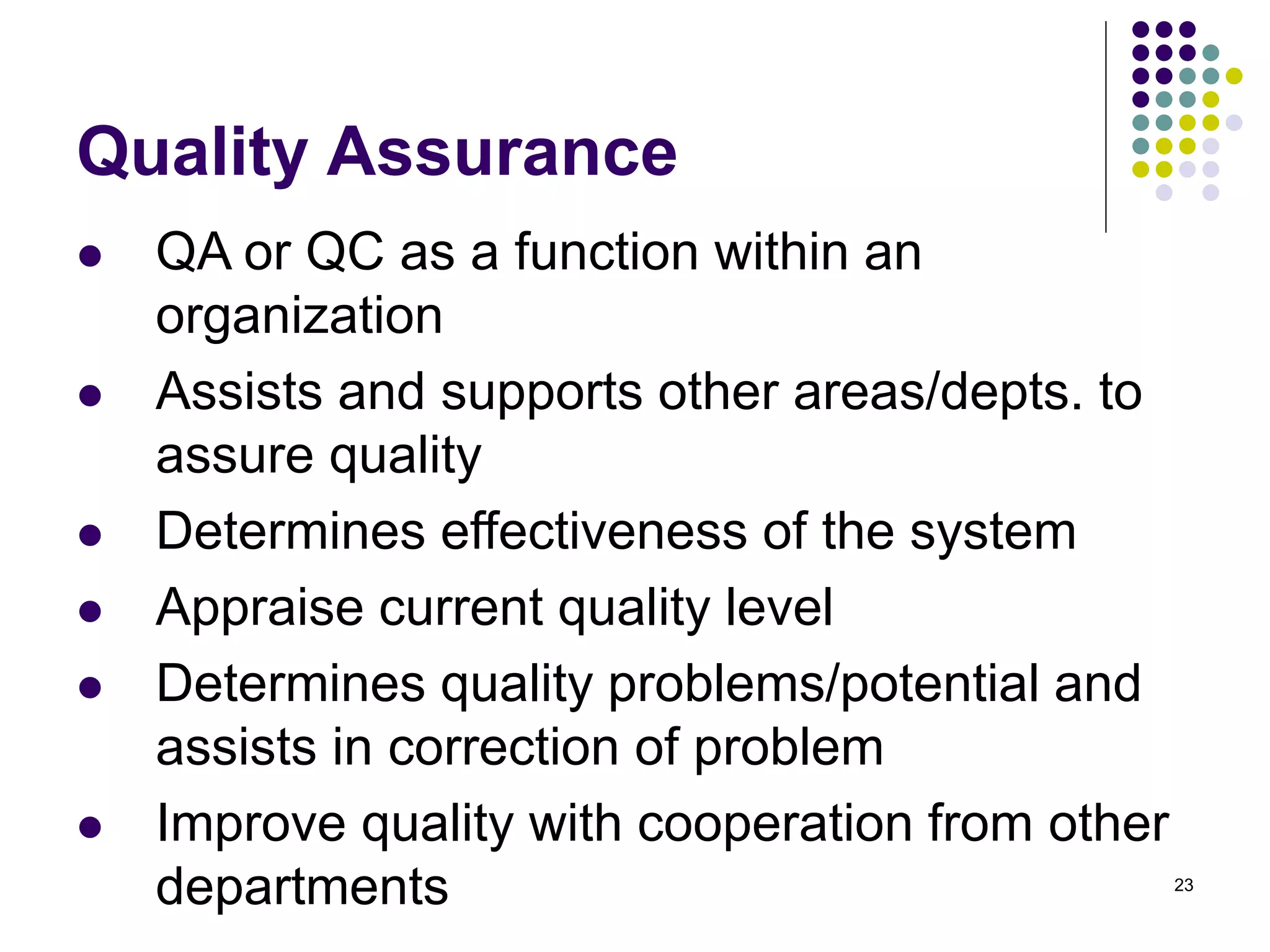23
Quality Assurance
 QA or QC as a function within an
organization
 Assists and supports other areas/depts. to
assure quality
 Determines effectiveness of the system
 Appraise current quality level
 Determines quality problems/potential and
assists in correction of problem
 Improve quality with cooperation from other
departments
 