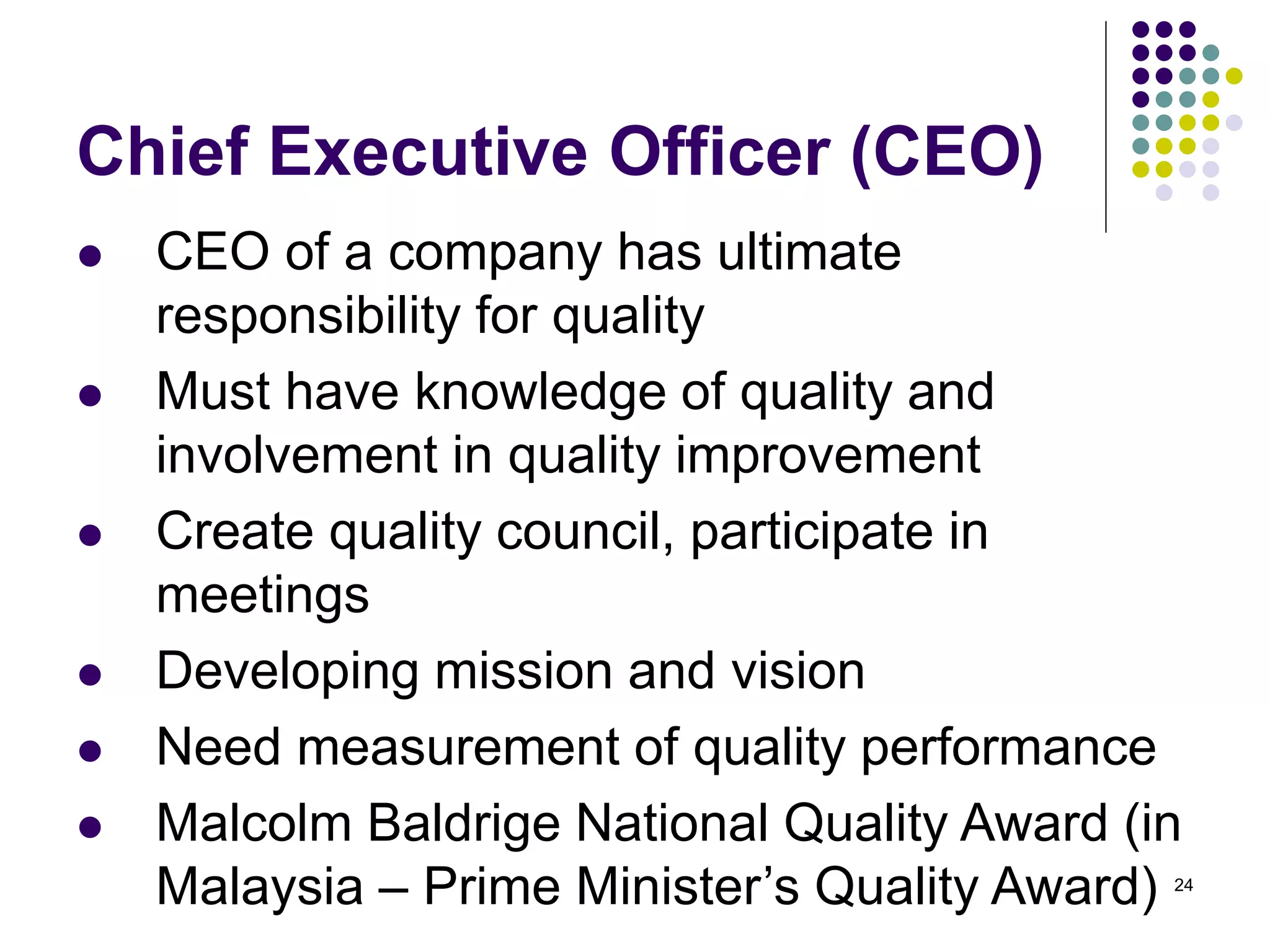 24
Chief Executive Officer (CEO)
 CEO of a company has ultimate
responsibility for quality
 Must have knowledge of quality and
involvement in quality improvement
 Create quality council, participate in
meetings
 Developing mission and vision
 Need measurement of quality performance
 Malcolm Baldrige National Quality Award (in
Malaysia – Prime Minister’s Quality Award)
 
