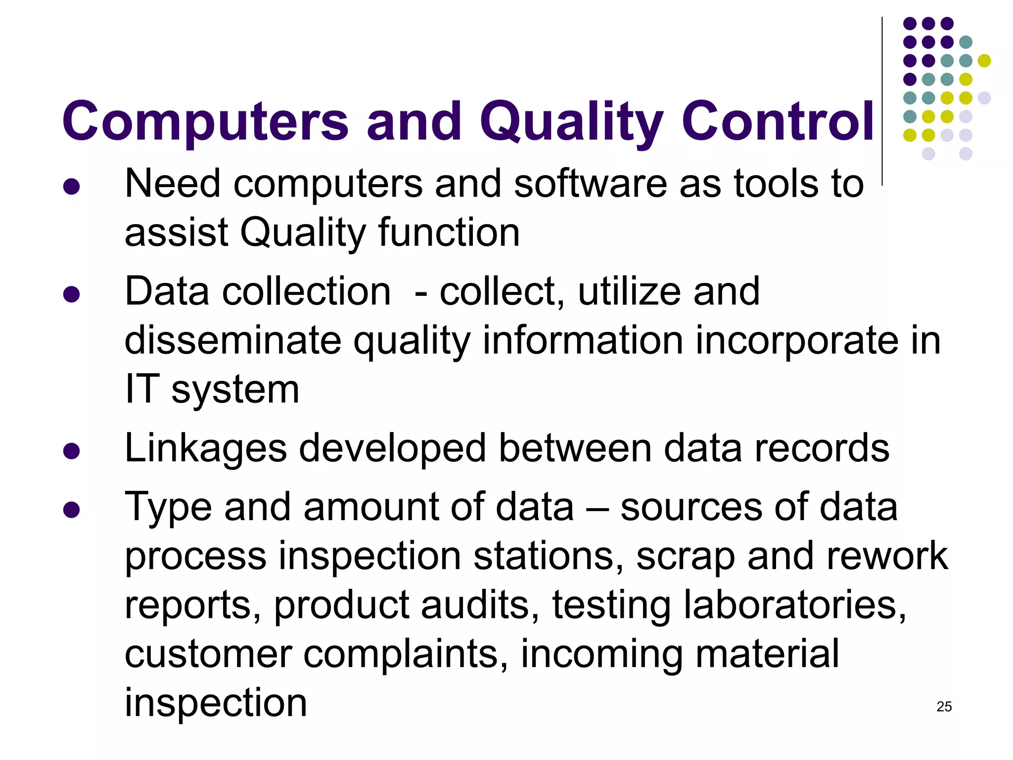 25
Computers and Quality Control
 Need computers and software as tools to
assist Quality function
 Data collection - collect, utilize and
disseminate quality information incorporate in
IT system
 Linkages developed between data records
 Type and amount of data – sources of data
process inspection stations, scrap and rework
reports, product audits, testing laboratories,
customer complaints, incoming material
inspection
 