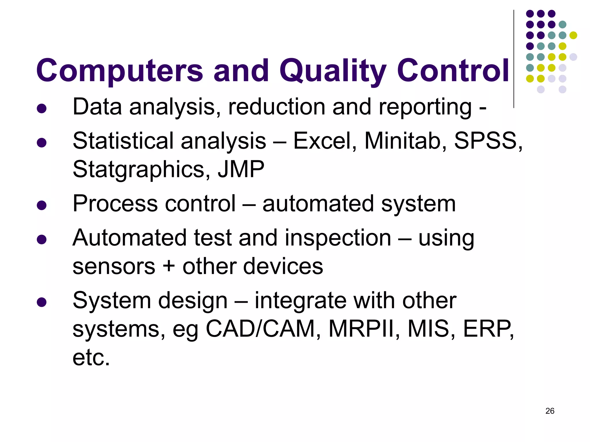 26
Computers and Quality Control
 Data analysis, reduction and reporting -
 Statistical analysis – Excel, Minitab, SPSS,
Statgraphics, JMP
 Process control – automated system
 Automated test and inspection – using
sensors + other devices
 System design – integrate with other
systems, eg CAD/CAM, MRPII, MIS, ERP,
etc.
 