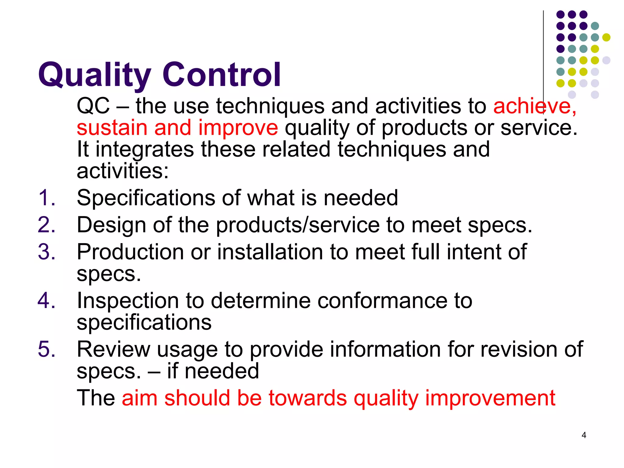 4
Quality Control
QC – the use techniques and activities to achieve,
sustain and improve quality of products or service.
It integrates these related techniques and
activities:
1. Specifications of what is needed
2. Design of the products/service to meet specs.
3. Production or installation to meet full intent of
specs.
4. Inspection to determine conformance to
specifications
5. Review usage to provide information for revision of
specs. – if needed
The aim should be towards quality improvement
 