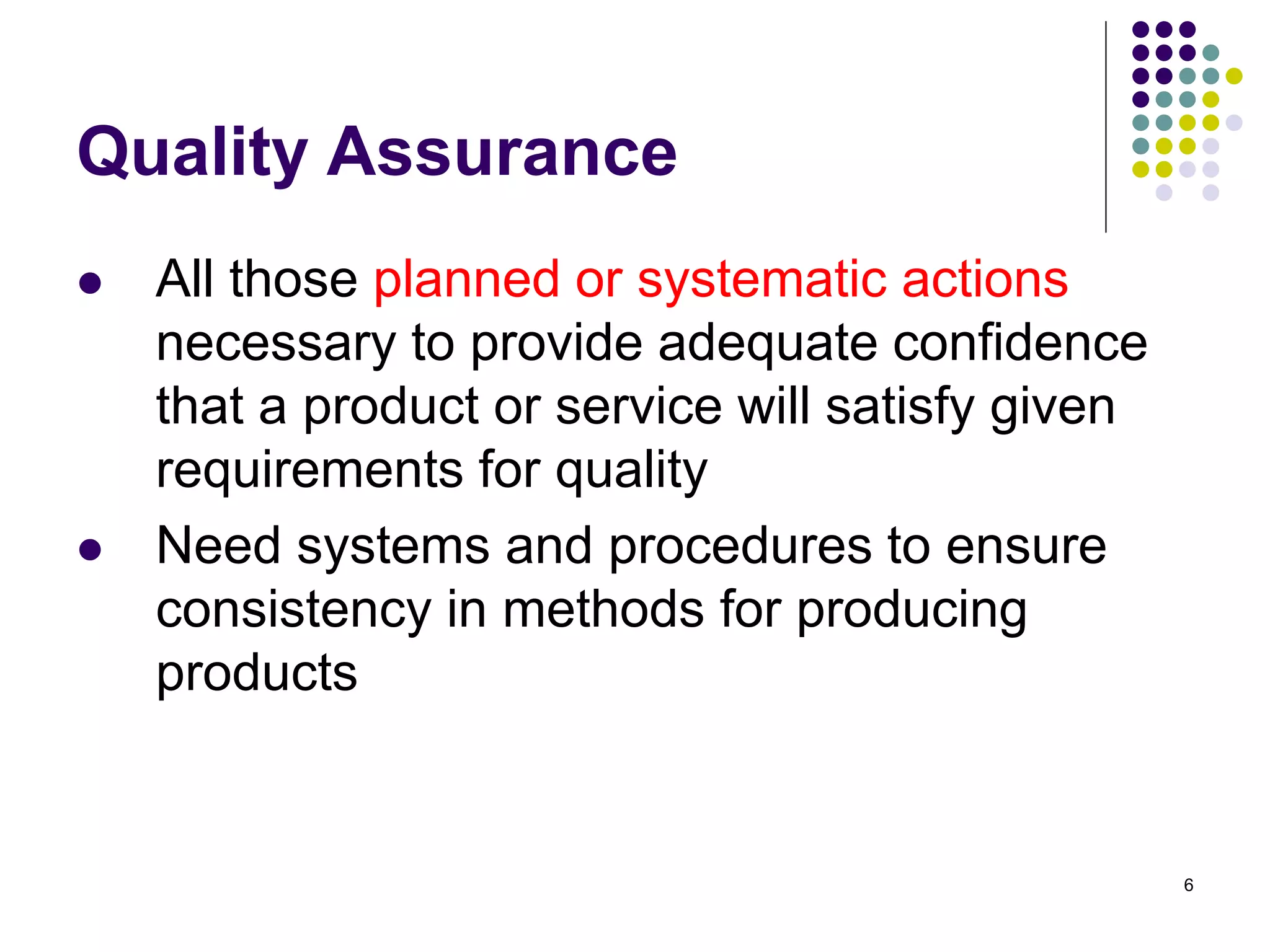 6
Quality Assurance
 All those planned or systematic actions
necessary to provide adequate confidence
that a product or service will satisfy given
requirements for quality
 Need systems and procedures to ensure
consistency in methods for producing
products
 