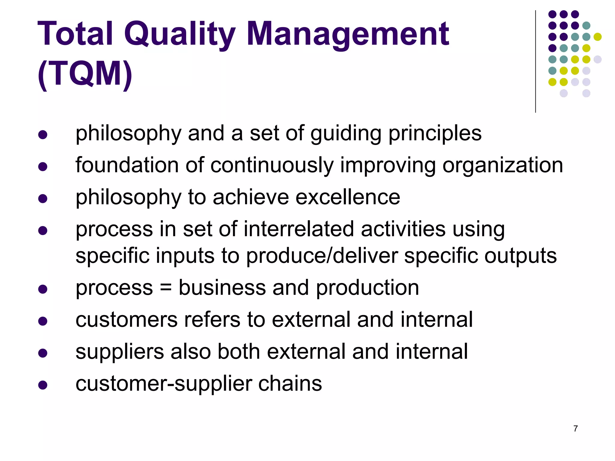 7
Total Quality Management
(TQM)
 philosophy and a set of guiding principles
 foundation of continuously improving organization
 philosophy to achieve excellence
 process in set of interrelated activities using
specific inputs to produce/deliver specific outputs
 process = business and production
 customers refers to external and internal
 suppliers also both external and internal
 customer-supplier chains
 