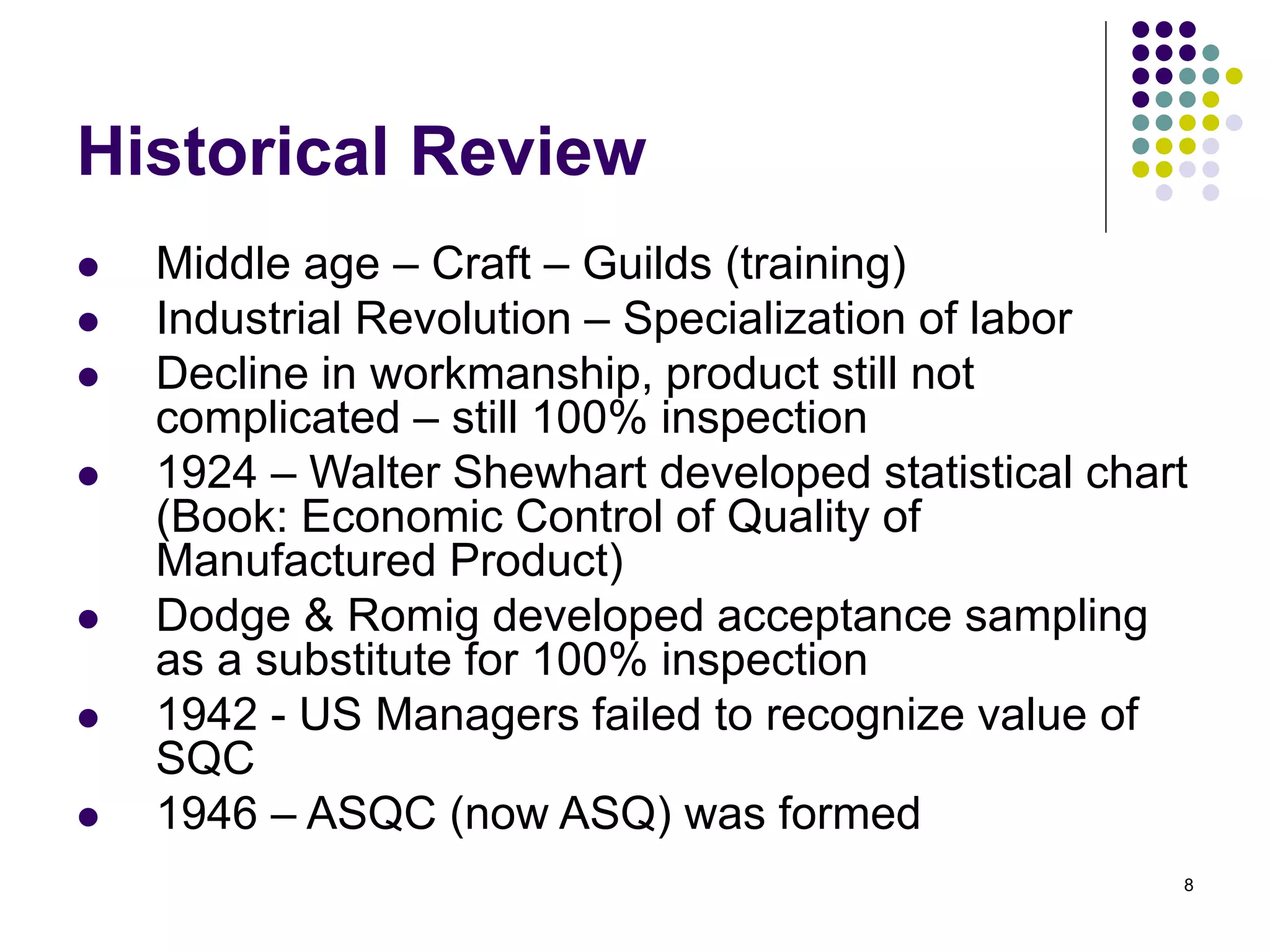 8
Historical Review
 Middle age – Craft – Guilds (training)
 Industrial Revolution – Specialization of labor
 Decline in workmanship, product still not
complicated – still 100% inspection
 1924 – Walter Shewhart developed statistical chart
(Book: Economic Control of Quality of
Manufactured Product)
 Dodge & Romig developed acceptance sampling
as a substitute for 100% inspection
 1942 - US Managers failed to recognize value of
SQC
 1946 – ASQC (now ASQ) was formed
 