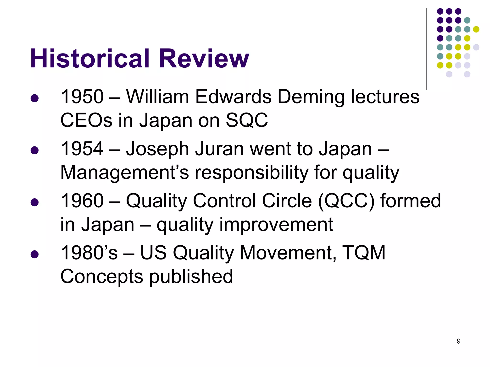 9
Historical Review
 1950 – William Edwards Deming lectures
CEOs in Japan on SQC
 1954 – Joseph Juran went to Japan –
Management’s responsibility for quality
 1960 – Quality Control Circle (QCC) formed
in Japan – quality improvement
 1980’s – US Quality Movement, TQM
Concepts published
 