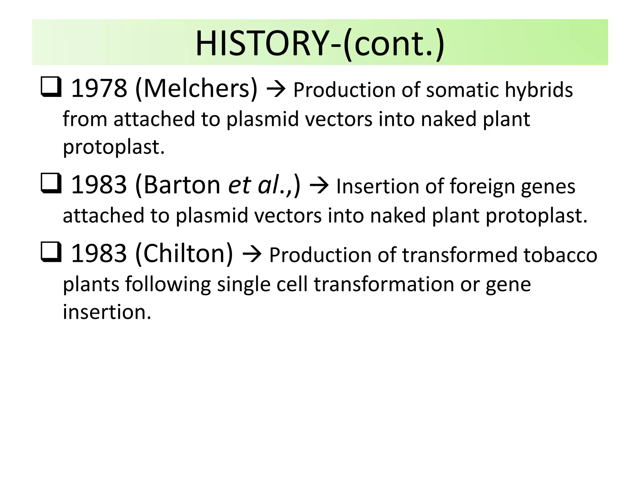  1978 (Melchers)  Production of somatic hybrids
from attached to plasmid vectors into naked plant
protoplast.
 1983 (Barton et al.,)  Insertion of foreign genes
attached to plasmid vectors into naked plant protoplast.
 1983 (Chilton)  Production of transformed tobacco
plants following single cell transformation or gene
insertion.
HISTORY-(cont.)
 