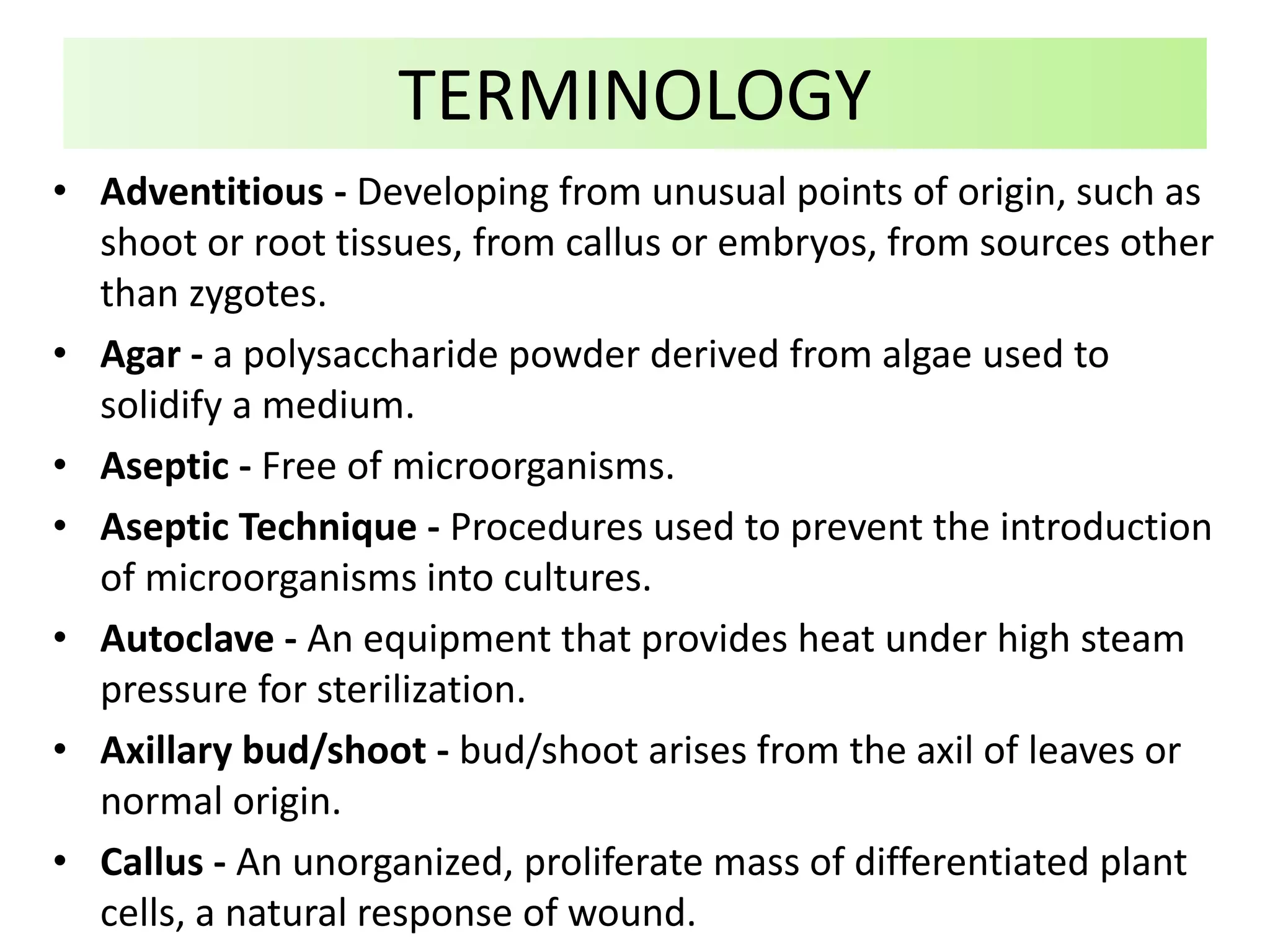• Adventitious - Developing from unusual points of origin, such as
shoot or root tissues, from callus or embryos, from sources other
than zygotes.
• Agar - a polysaccharide powder derived from algae used to
solidify a medium.
• Aseptic - Free of microorganisms.
• Aseptic Technique - Procedures used to prevent the introduction
of microorganisms into cultures.
• Autoclave - An equipment that provides heat under high steam
pressure for sterilization.
• Axillary bud/shoot - bud/shoot arises from the axil of leaves or
normal origin.
• Callus - An unorganized, proliferate mass of differentiated plant
cells, a natural response of wound.
TERMINOLOGY
 