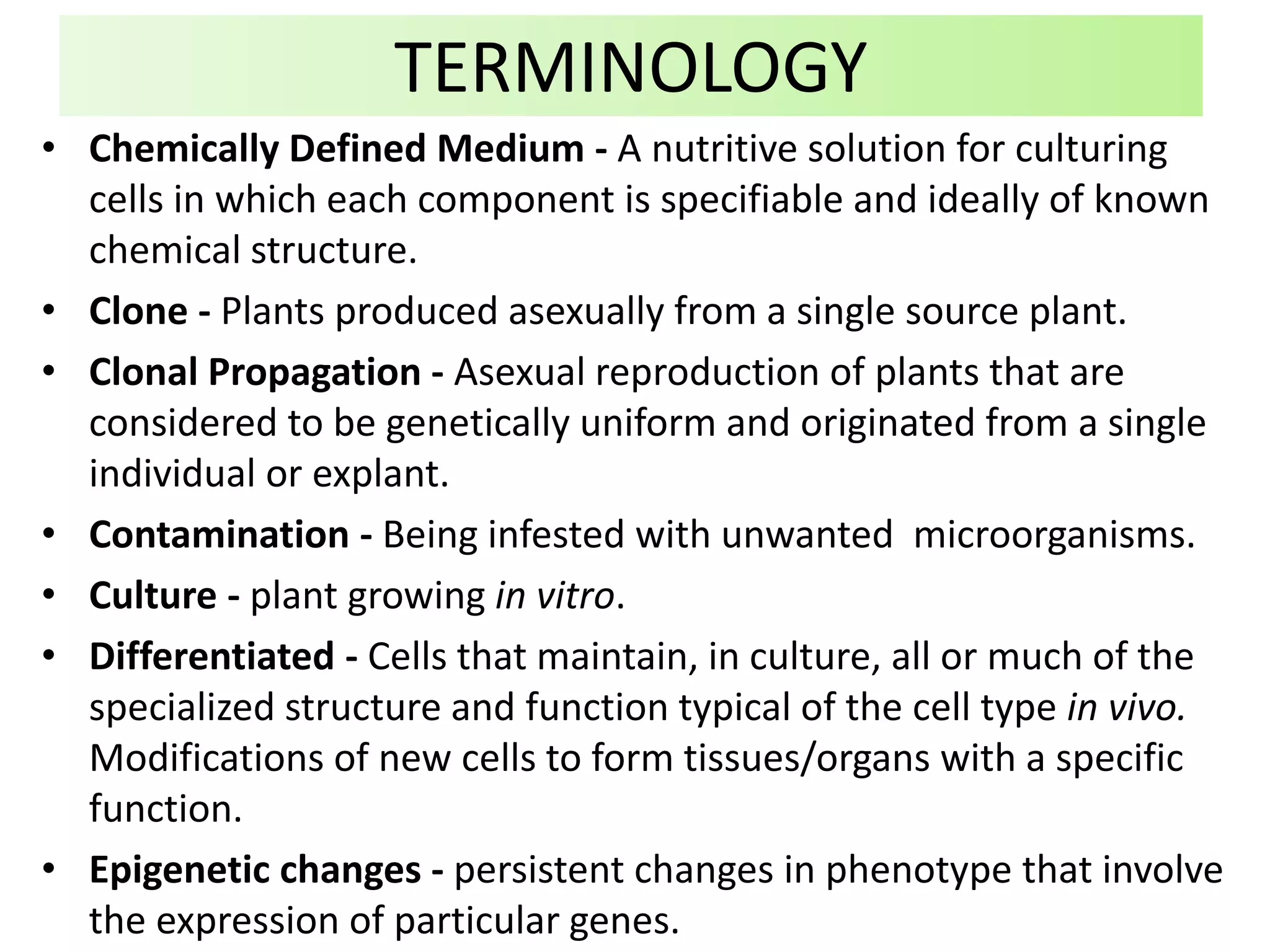 • Chemically Defined Medium - A nutritive solution for culturing
cells in which each component is specifiable and ideally of known
chemical structure.
• Clone - Plants produced asexually from a single source plant.
• Clonal Propagation - Asexual reproduction of plants that are
considered to be genetically uniform and originated from a single
individual or explant.
• Contamination - Being infested with unwanted microorganisms.
• Culture - plant growing in vitro.
• Differentiated - Cells that maintain, in culture, all or much of the
specialized structure and function typical of the cell type in vivo.
Modifications of new cells to form tissues/organs with a specific
function.
• Epigenetic changes - persistent changes in phenotype that involve
the expression of particular genes.
TERMINOLOGY
 
