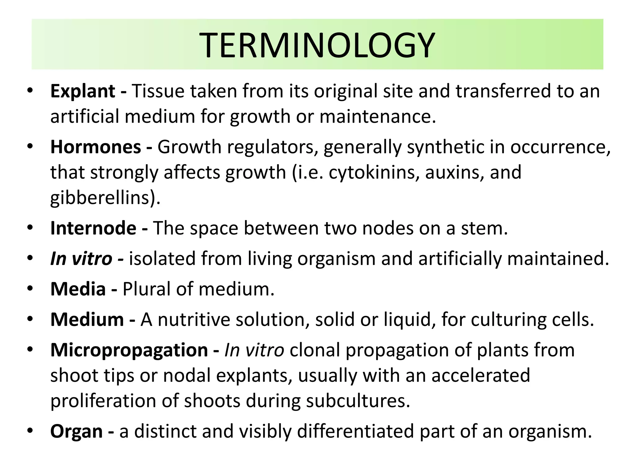• Explant - Tissue taken from its original site and transferred to an
artificial medium for growth or maintenance.
• Hormones - Growth regulators, generally synthetic in occurrence,
that strongly affects growth (i.e. cytokinins, auxins, and
gibberellins).
• Internode - The space between two nodes on a stem.
• In vitro - isolated from living organism and artificially maintained.
• Media - Plural of medium.
• Medium - A nutritive solution, solid or liquid, for culturing cells.
• Micropropagation - In vitro clonal propagation of plants from
shoot tips or nodal explants, usually with an accelerated
proliferation of shoots during subcultures.
• Organ - a distinct and visibly differentiated part of an organism.
TERMINOLOGY
 