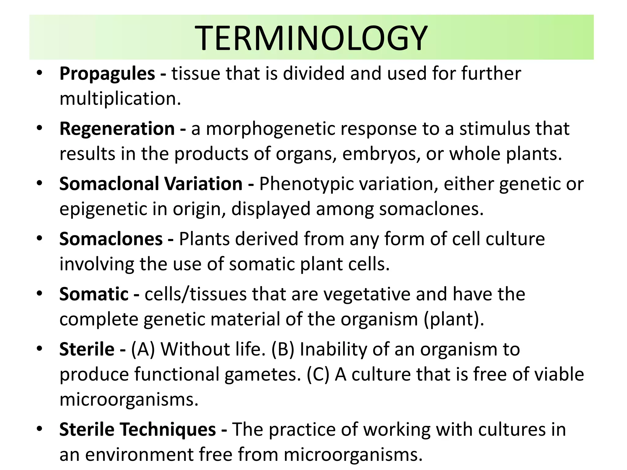 • Propagules - tissue that is divided and used for further
multiplication.
• Regeneration - a morphogenetic response to a stimulus that
results in the products of organs, embryos, or whole plants.
• Somaclonal Variation - Phenotypic variation, either genetic or
epigenetic in origin, displayed among somaclones.
• Somaclones - Plants derived from any form of cell culture
involving the use of somatic plant cells.
• Somatic - cells/tissues that are vegetative and have the
complete genetic material of the organism (plant).
• Sterile - (A) Without life. (B) Inability of an organism to
produce functional gametes. (C) A culture that is free of viable
microorganisms.
• Sterile Techniques - The practice of working with cultures in
an environment free from microorganisms.
TERMINOLOGY
 
