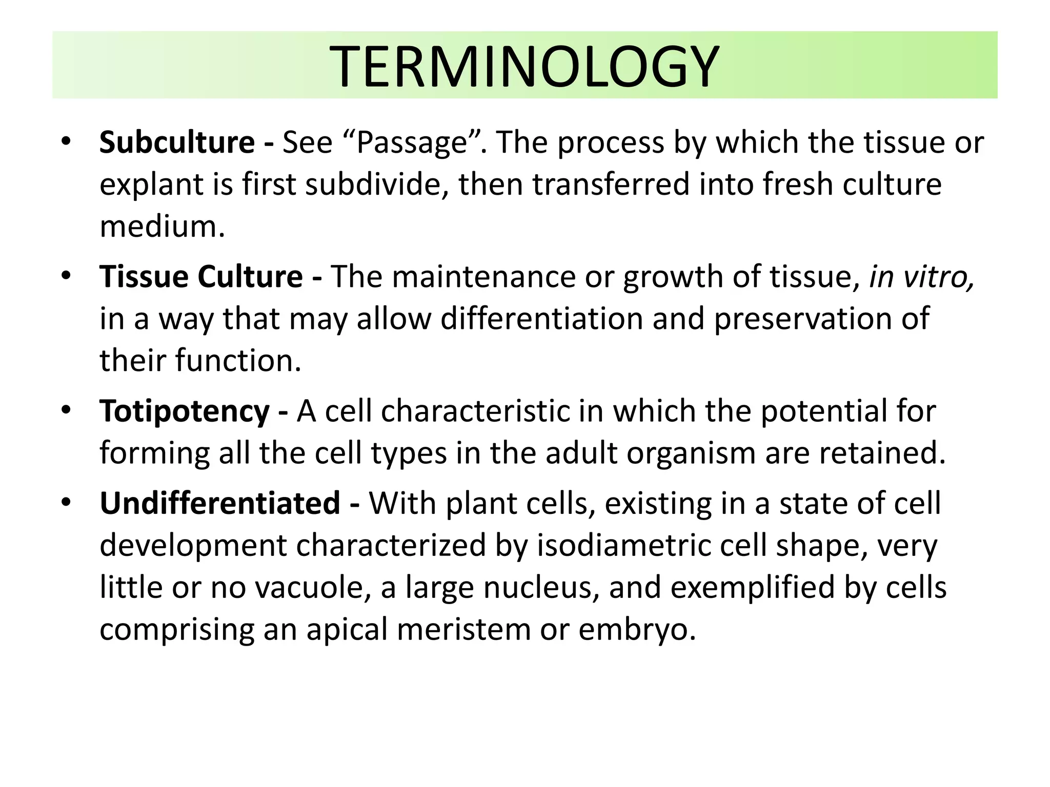 • Subculture - See “Passage”. The process by which the tissue or
explant is first subdivide, then transferred into fresh culture
medium.
• Tissue Culture - The maintenance or growth of tissue, in vitro,
in a way that may allow differentiation and preservation of
their function.
• Totipotency - A cell characteristic in which the potential for
forming all the cell types in the adult organism are retained.
• Undifferentiated - With plant cells, existing in a state of cell
development characterized by isodiametric cell shape, very
little or no vacuole, a large nucleus, and exemplified by cells
comprising an apical meristem or embryo.
TERMINOLOGY
 