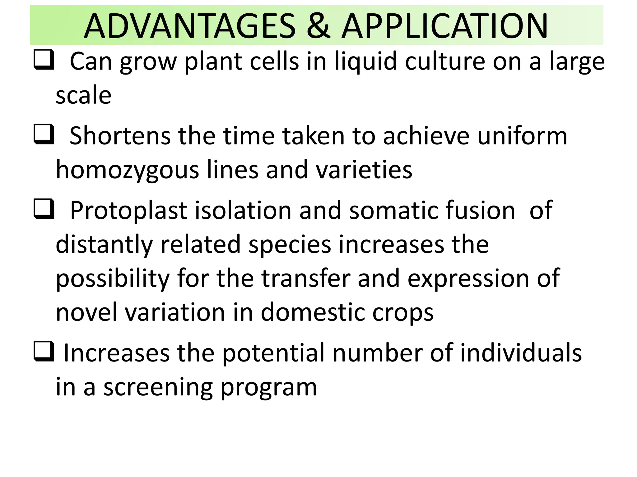 ADVANTAGES & APPLICATION
 Can grow plant cells in liquid culture on a large
scale
 Shortens the time taken to achieve uniform
homozygous lines and varieties
 Protoplast isolation and somatic fusion of
distantly related species increases the
possibility for the transfer and expression of
novel variation in domestic crops
 Increases the potential number of individuals
in a screening program
 