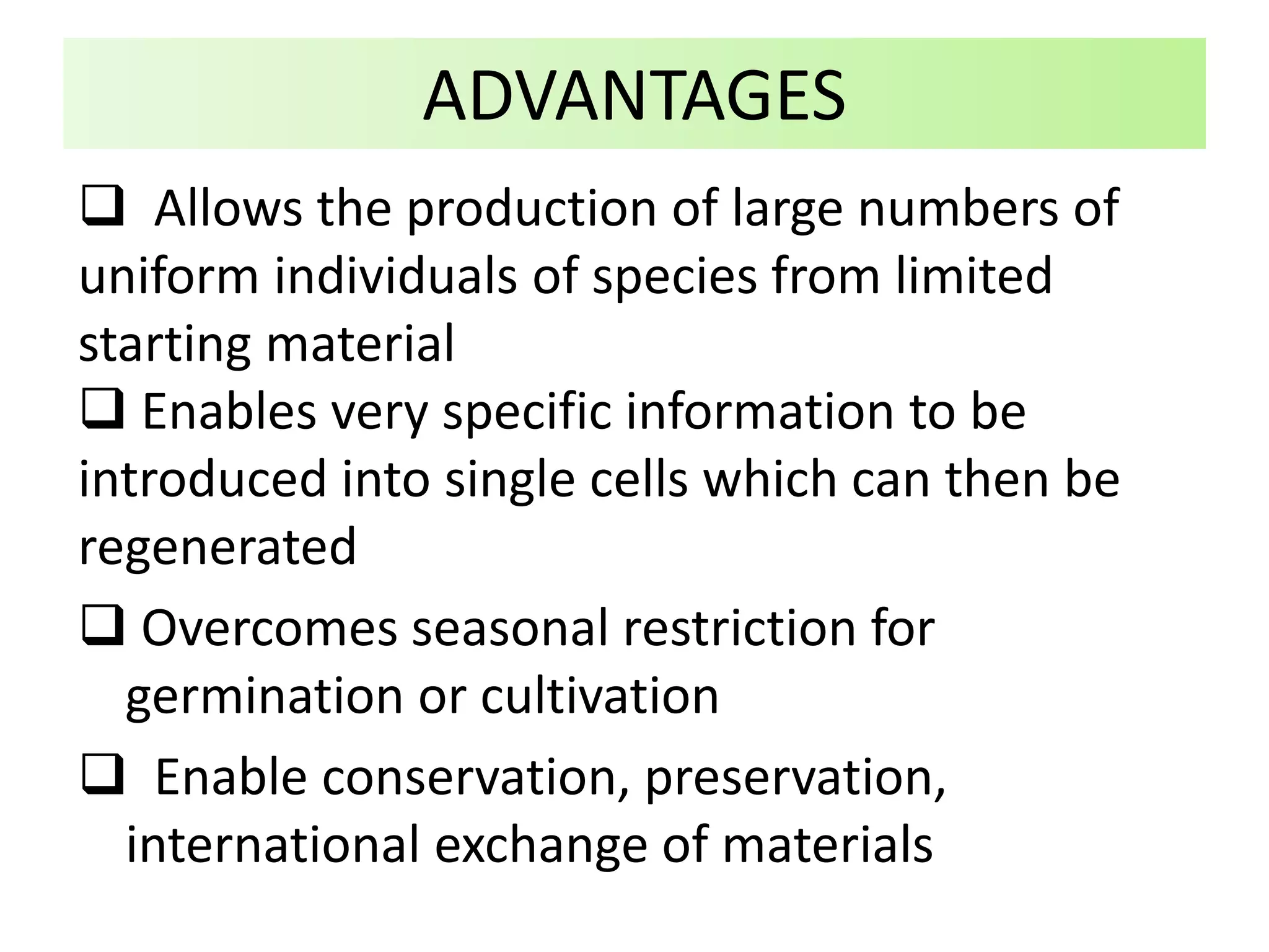 Allows the production of large numbers of
uniform individuals of species from limited
starting material
 Enables very specific information to be
introduced into single cells which can then be
regenerated
 Overcomes seasonal restriction for
germination or cultivation
 Enable conservation, preservation,
international exchange of materials
ADVANTAGES
 