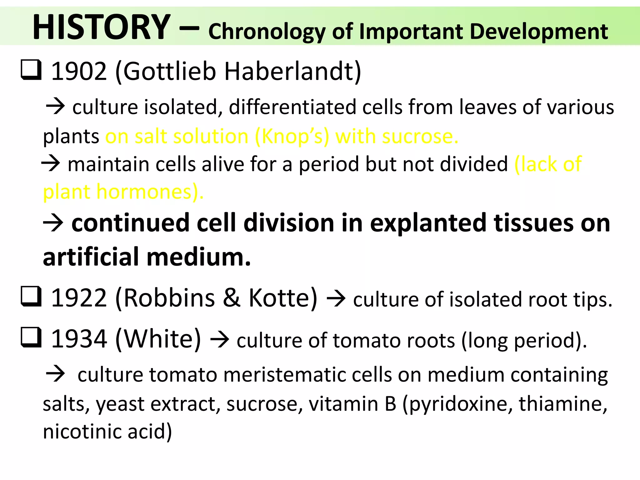 HISTORY – Chronology of Important Development
 1902 (Gottlieb Haberlandt)
 culture isolated, differentiated cells from leaves of various
plants on salt solution (Knop’s) with sucrose.
 maintain cells alive for a period but not divided (lack of
plant hormones).
 continued cell division in explanted tissues on
artificial medium.
 1922 (Robbins & Kotte)  culture of isolated root tips.
 1934 (White)  culture of tomato roots (long period).
 culture tomato meristematic cells on medium containing
salts, yeast extract, sucrose, vitamin B (pyridoxine, thiamine,
nicotinic acid)
 