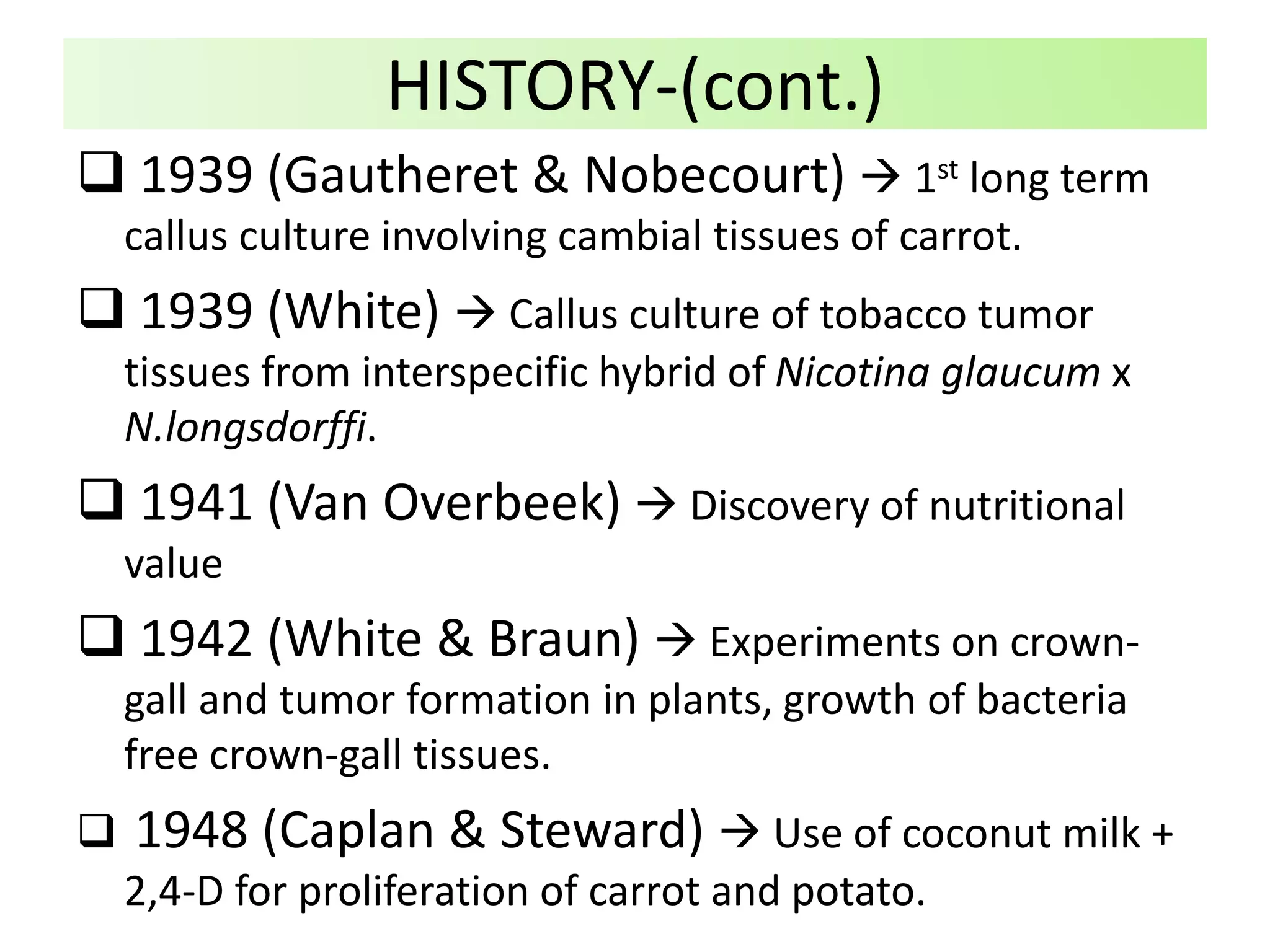  1939 (Gautheret & Nobecourt)  1st long term
callus culture involving cambial tissues of carrot.
 1939 (White)  Callus culture of tobacco tumor
tissues from interspecific hybrid of Nicotina glaucum x
N.longsdorffi.
 1941 (Van Overbeek)  Discovery of nutritional
value
 1942 (White & Braun)  Experiments on crown-
gall and tumor formation in plants, growth of bacteria
free crown-gall tissues.
 1948 (Caplan & Steward)  Use of coconut milk +
2,4-D for proliferation of carrot and potato.
HISTORY-(cont.)
 