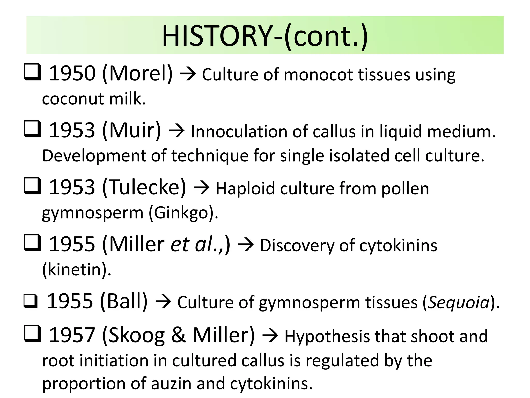  1950 (Morel)  Culture of monocot tissues using
coconut milk.
 1953 (Muir)  Innoculation of callus in liquid medium.
Development of technique for single isolated cell culture.
 1953 (Tulecke)  Haploid culture from pollen
gymnosperm (Ginkgo).
 1955 (Miller et al.,)  Discovery of cytokinins
(kinetin).
 1955 (Ball)  Culture of gymnosperm tissues (Sequoia).
 1957 (Skoog & Miller)  Hypothesis that shoot and
root initiation in cultured callus is regulated by the
proportion of auzin and cytokinins.
HISTORY-(cont.)
 