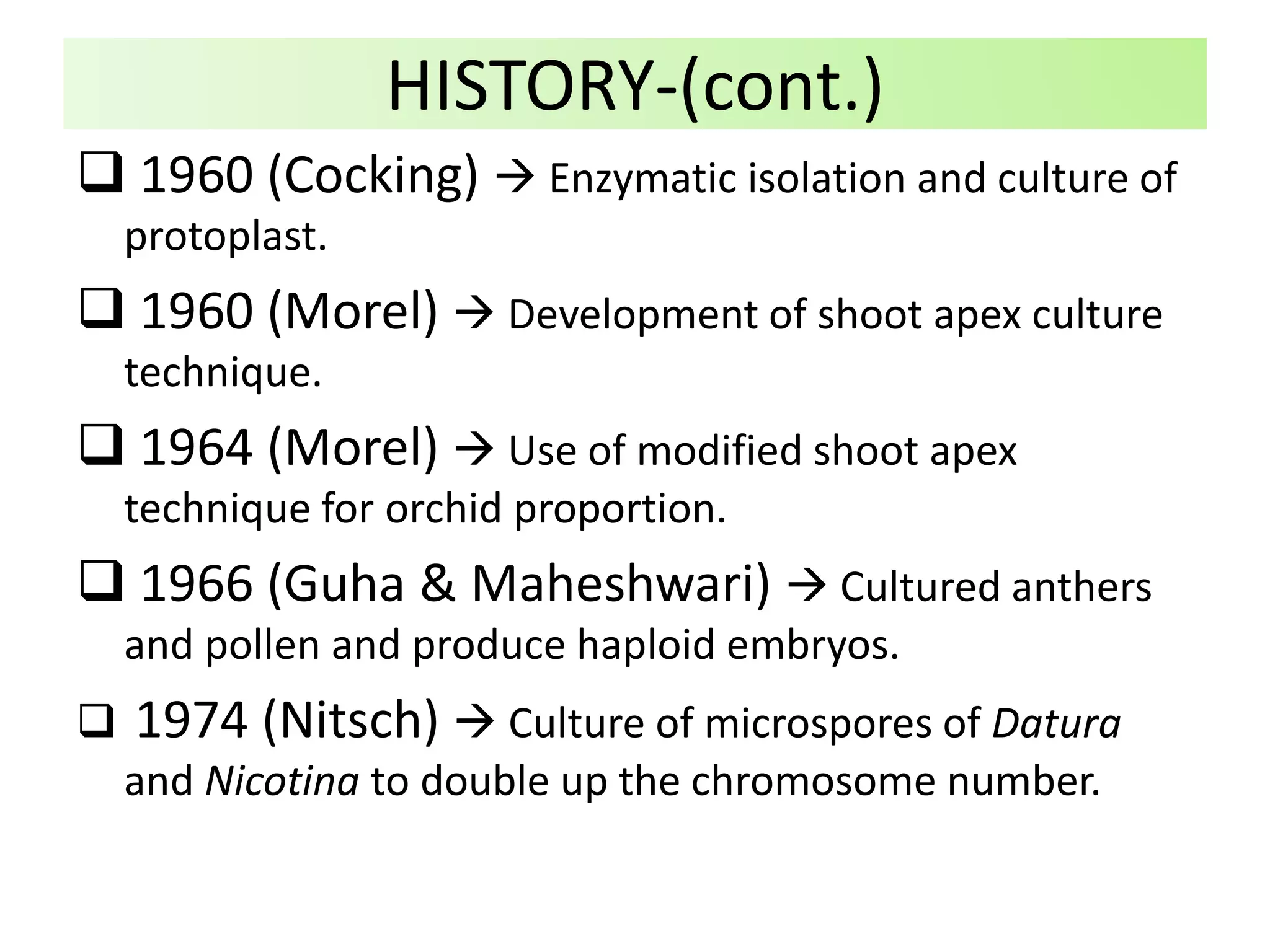  1960 (Cocking)  Enzymatic isolation and culture of
protoplast.
 1960 (Morel)  Development of shoot apex culture
technique.
 1964 (Morel)  Use of modified shoot apex
technique for orchid proportion.
 1966 (Guha & Maheshwari)  Cultured anthers
and pollen and produce haploid embryos.
 1974 (Nitsch)  Culture of microspores of Datura
and Nicotina to double up the chromosome number.
HISTORY-(cont.)
 