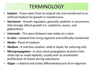• Explant - Tissue taken from its original site and transferred to an
artificial medium for growth or maintenance.
• Hormones - Growth regulators, generally synthetic in occurrence,
that strongly affects growth (i.e. cytokinins, auxins, and
gibberellins).
• Internode - The space between two nodes on a stem.
• In vitro - isolated from living organism and artificially maintained.
• Media - Plural of medium.
• Medium - A nutritive solution, solid or liquid, for culturing cells.
• Micropropagation - In vitro clonal propagation of plants from
shoot tips or nodal explants, usually with an accelerated
proliferation of shoots during subcultures.
• Organ - a distinct and visibly differentiated part of an organism.
TERMINOLOGY
 