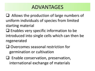  Allows the production of large numbers of
uniform individuals of species from limited
starting material
 Enables very specific information to be
introduced into single cells which can then be
regenerated
 Overcomes seasonal restriction for
germination or cultivation
 Enable conservation, preservation,
international exchange of materials
ADVANTAGES
 