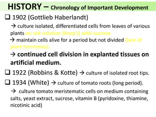 HISTORY – Chronology of Important Development
 1902 (Gottlieb Haberlandt)
 culture isolated, differentiated cells from leaves of various
plants on salt solution (Knop’s) with sucrose.
 maintain cells alive for a period but not divided (lack of
plant hormones).
 continued cell division in explanted tissues on
artificial medium.
 1922 (Robbins & Kotte)  culture of isolated root tips.
 1934 (White)  culture of tomato roots (long period).
 culture tomato meristematic cells on medium containing
salts, yeast extract, sucrose, vitamin B (pyridoxine, thiamine,
nicotinic acid)
 