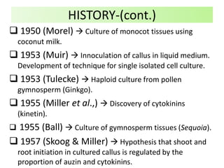  1950 (Morel)  Culture of monocot tissues using
coconut milk.
 1953 (Muir)  Innoculation of callus in liquid medium.
Development of technique for single isolated cell culture.
 1953 (Tulecke)  Haploid culture from pollen
gymnosperm (Ginkgo).
 1955 (Miller et al.,)  Discovery of cytokinins
(kinetin).
 1955 (Ball)  Culture of gymnosperm tissues (Sequoia).
 1957 (Skoog & Miller)  Hypothesis that shoot and
root initiation in cultured callus is regulated by the
proportion of auzin and cytokinins.
HISTORY-(cont.)
 