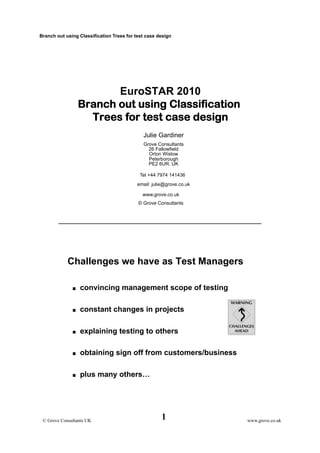 Branch out using Classification Trees for test case design 
1 © Grove Consultants UK 
www.grove.co.uk 
EuroSTAR 2010 
Branch out using Classification 
Trees for test case design 
Julie Gardiner 
Grove Consultants 
26 Fallowfield 
Orton Wistow 
Peterborough 
PE2 6UR. UK 
Tel +44 7974 141436 
email: julie@grove.co.uk 
www.grove.co.uk 
© Grove Consultants 
Challenges we have as Test Managers 
 convincing management scope of testing 
 constant changes in projects 
 explaining testing to others 
 obtaining sign off from customers/business 
 plus many others… 
 