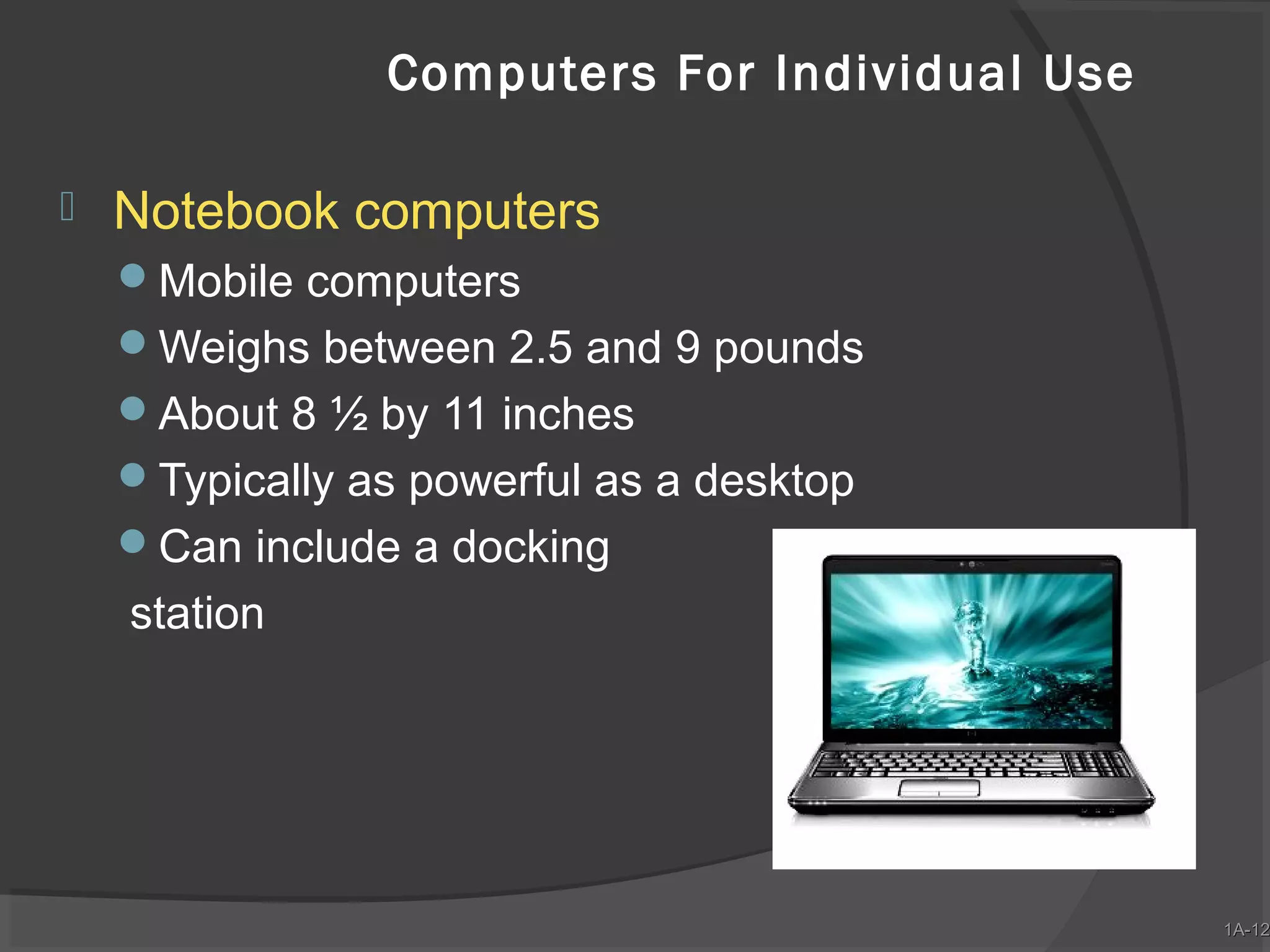 Computers For Individual Use


Notebook computers
Mobile computers
Weighs between 2.5 and 9 pounds
About 8 ½ by 11 inches
Typically as powerful as a desktop
Can include a docking

station

1A-12
1A-12

 