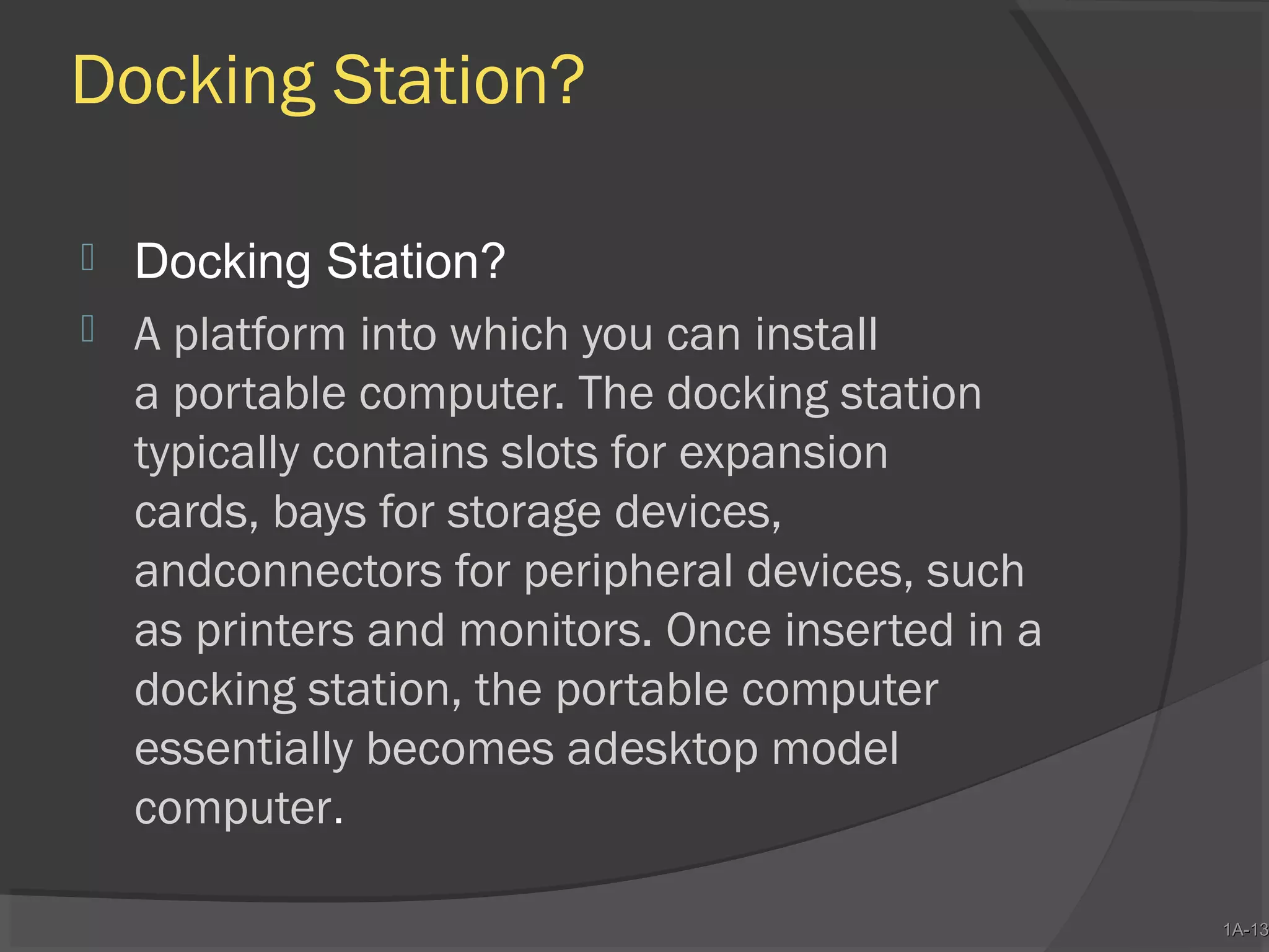 Docking Station?



Docking Station?
A platform into which you can install
a portable computer. The docking station
typically contains slots for expansion
cards, bays for storage devices,
andconnectors for peripheral devices, such
as printers and monitors. Once inserted in a
docking station, the portable computer
essentially becomes adesktop model
computer.

1A-13
1A-13

 