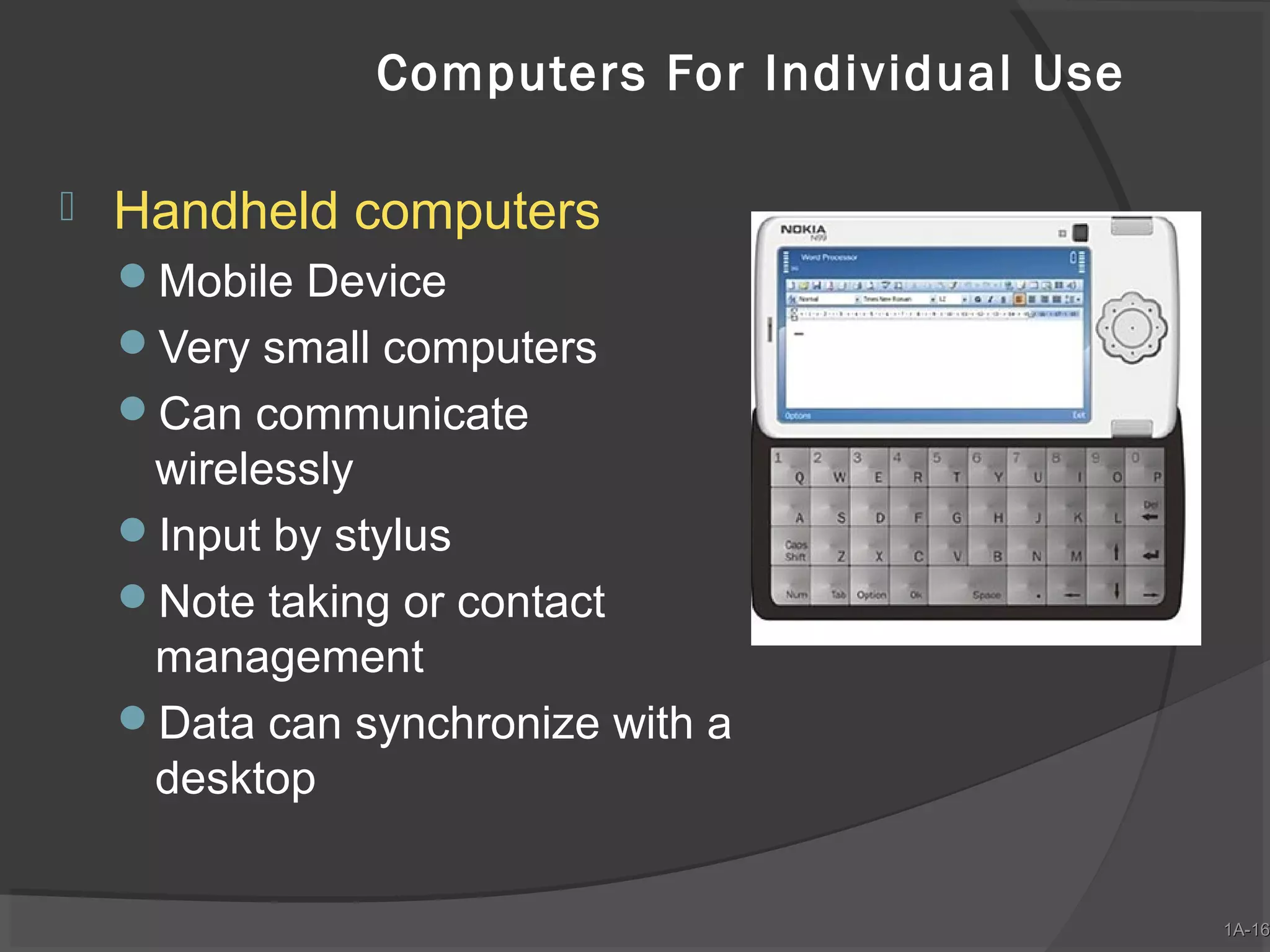 Computers For Individual Use


Handheld computers
Mobile Device
Very small computers
Can communicate

wirelessly
Input by stylus
Note taking or contact
management
Data can synchronize with a
desktop

1A-16
1A-16

 