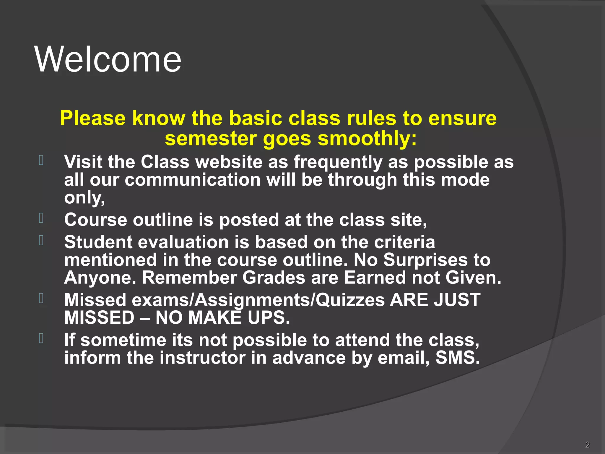Welcome
Please know the basic class rules to ensure
semester goes smoothly:








Visit the Class website as frequently as possible as
all our communication will be through this mode
only,
Course outline is posted at the class site,
Student evaluation is based on the criteria
mentioned in the course outline. No Surprises to
Anyone. Remember Grades are Earned not Given.
Missed exams/Assignments/Quizzes ARE JUST
MISSED – NO MAKE UPS.
If sometime its not possible to attend the class,
inform the instructor in advance by email, SMS.

2

 