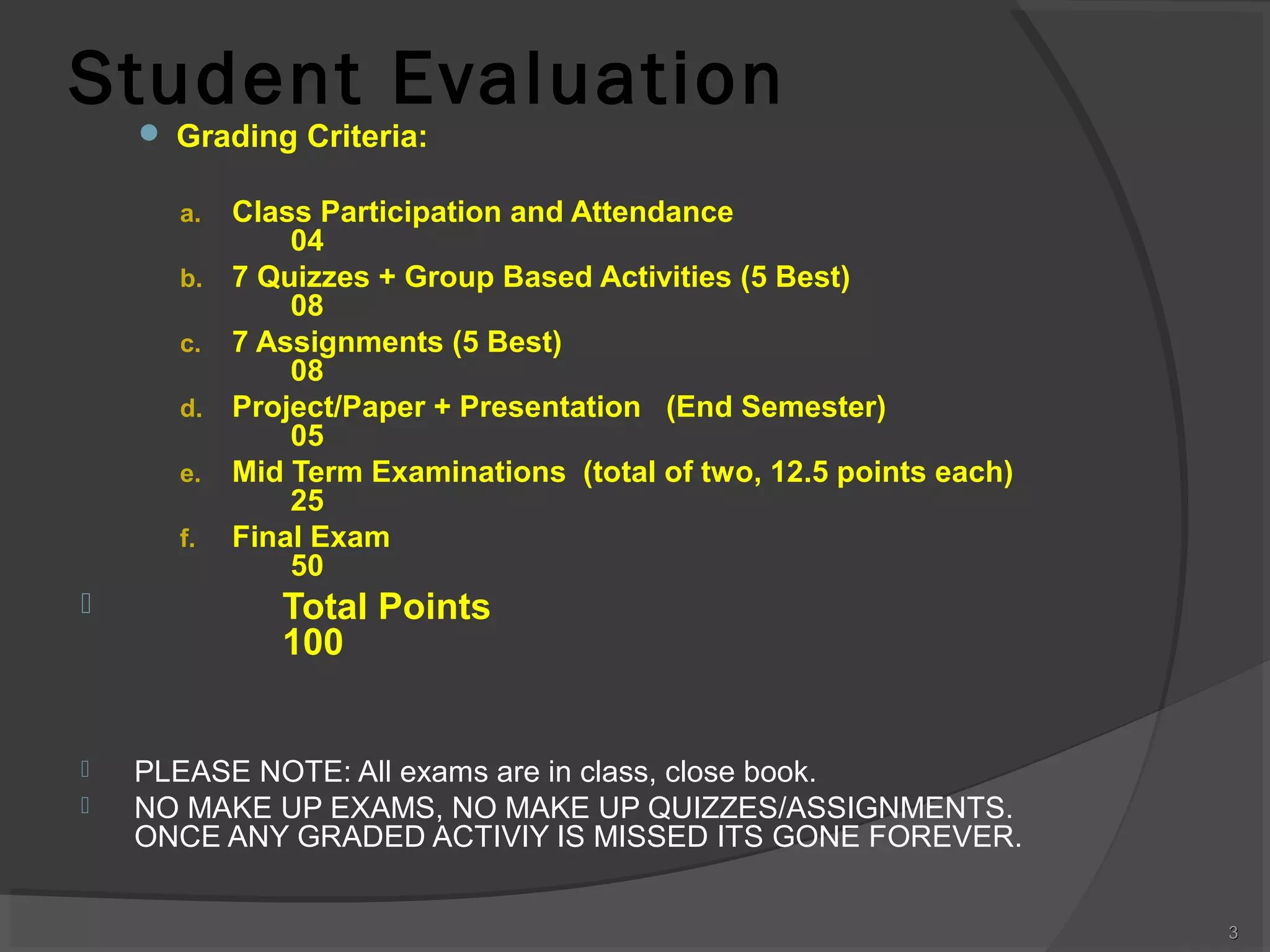 Student Evaluation
 Grading Criteria:

Class Participation and Attendance
04
b. 7 Quizzes + Group Based Activities (5 Best)
08
c. 7 Assignments (5 Best)
08
d. Project/Paper + Presentation (End Semester)
05
e. Mid Term Examinations (total of two, 12.5 points each)
25
f. Final Exam
50
a.






Total Points
100
PLEASE NOTE: All exams are in class, close book.
NO MAKE UP EXAMS, NO MAKE UP QUIZZES/ASSIGNMENTS.
ONCE ANY GRADED ACTIVIY IS MISSED ITS GONE FOREVER.
3

 